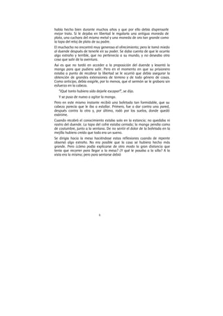6
había hecho bien durante muchos años y que por ello debía dispensarle
mejor trato. Si le dejaba en libertad le regalaría una antigua moneda de
plata, una cuchara del mismo metal y una moneda de oro tan grande como
la tapa del reloj de plata de su padre.
El muchacho no encontró muy generoso el ofrecimiento; pero le tomó miedo
al duende después de tenerle en su poder. Se daba cuenta de que le ocurría
algo extraño y terrible, que no pertenecía a su mundo, y no deseaba otra
cosa que salir de la aventura.
Así es que no tardó en acceder a la proposición del duende y levantó la
manga para que pudiera salir. Pero en el momento en que su prisionero
estaba a punto de recobrar la libertad se le ocurrió que debía asegurar la
obtención de grandes extensiones de terreno y de todo género de cosas.
Como anticipo, debía exigirle, por lo menos, que el sermón se le grabara sin
esfuerzo en la cabeza.
“¡Qué tonto hubiera sido dejarle escapar!”, se dijo.
Y se puso de nuevo a agitar la manga.
Pero en este mismo instante recibió una bofetada tan formidable, que su
cabeza parecía que le iba a estallar. Primero, fue a dar contra una pared,
después contra la otra y, por último, rodó por los suelos, donde quedó
exánime.
Cuando recobró el conocimiento estaba solo en la estancia; no quedaba ni
rastro del duende. La tapa del cofre estaba cerrada; la manga pendía como
de costumbre, junto a la ventana. De no sentir el dolor de la bofetada en la
mejilla hubiera creído que todo era un sueno.
Se dirigía hacia la mesa haciéndose estas reflexiones cuando de repente
observó algo extraño. No era posible que la casa se hubiera hecho más
grande. Pero ¿cómo podía explicarse de otro modo la gran distancia que
tenía que recorrer para llegar a la mesa? ¿Y qué le pasaba a la silla? A la
vista era la misma; pero para sentarse debió
 