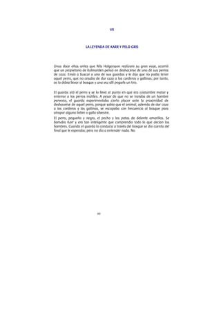 60
VII
LA LEYENDA DE KARR Y PELO GRIS
Unos doce años antes que Nils Holgersson realizara su gran viaje, ocurrió
que un propietario de Kolmarden pensó en deshacerse de uno de sus perros
de caza. Envió a buscar a uno de sus guardas y le dijo que no podía tener
aquel perro, que no cesaba de dar caza a los corderos y gallinas; por tanto,
se lo debía llevar al bosque y una vez allí pegarle un tiro.
El guarda ató el perro y se lo llevó al punto en que era costumbre matar y
enterrar a los perros inútiles. A pesar de que no se trataba de un hombre
perverso, el guarda experimentaba cierto placer ante la proximidad de
deshacerse de aquel perro, porque sabía que el animal, además de dar caza
a los corderos y las gallinas, se escapaba con frecuencia al bosque para
atrapar alguna liebre o gallo silvestre.
El perro, pequeño y negro, el pecho y las patas de delante amarillos. Se
llamaba Karr y era tan inteligente que comprendía todo lo que decían los
hombres. Cuando el guarda lo conducía a través del bosque se dio cuenta del
final que le esperaba; pero no dio a entender nada. No
 