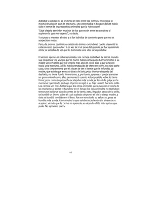 61
doblaba la cabeza ni se le metía el rabo entre las piernas; mostraba la
misma resolución que de ordinario. ¿No atravesaba el bosque donde había
sido el terror de los pequeños animales que lo habitaban?
“¡Qué alegría sentirían muchos de los que están entre esa maleza si
supieran la que me espera!”, se decía.
Y se puso a menear el rabo y a dar ladridos de contento para que no se
sospechara nada.
Pero, de pronto, cambió su estado de ánimo: extendió el cuello y levantó la
cabeza como para aullar. Y en vez de ir al paso del guarda, se fue quedando
atrás; se echaba de ver que lo dominaba una idea desagradable.
El verano apenas si había apuntado. Los ciervos acababan de dar al mundo
sus pequeños y la víspera por la noche había conseguido Karr arrebatar a su
madre un cervatillo que no tendría más allá de cinco días y que arrastró
hacia una marisma. Allí lo había perseguido de otero en otero, no para darle
caza, sino simplemente por el placer de ver el terror que le infundía. La
madre, que sabía que en esta época del año, poco tiempo después del
deshielo, no tiene fondo la marisma, y, por tanto, apenas sí puede sostener
un gran animal como ella, permaneció cuanto le fue posible sobre la tierra
firme; pero como su pequeño se alejaba más y más, se lanzó de golpe en la
marisma y poniendo en fuga al perro recogió a su hijo y volvió hacia la orilla.
Los ciervos son más hábiles que los otros animales para avanzar a través de
las marismas y evitar el hundirse en el fango; los dos animales no revelaban
temor por hallarse aún distantes de la tierra; peto, llegados cerca de la orilla,
se hundió un Otero sobre el cual acababa de poner el pie la cierva madre, y
ésta se hundió también en el limo. Fue en vano todo su esfuerzo, pues se
hundía más y más. Karr miraba lo que estaba sucediendo sin atreverse a
respirar; viendo que la cierva no aparecía se alejó de allí lo más aprisa que
pudo. No ignoraba que le
 