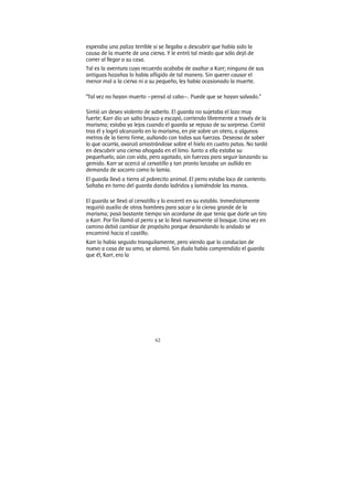 62
esperaba una paliza terrible si se llegaba a descubrir que había sido la
causa de la muerte de una cierva. Y le entró tal miedo que sólo dejó de
correr al llegar a su casa.
Tal es la aventura cuyo recuerdo acababa de asaltar a Karr; ninguna de sus
antiguas hazañas lo había afligido de tal manera. Sin querer causar el
menor mal a la cierva ni a su pequeño, les había ocasionado la muerte.
“Tal vez no hayan muerto —pensó al cabo—. Puede que se hayan salvado.”
Sintió un deseo violento de saberlo. El guarda no sujetaba el lazo muy
fuerte; Karr dio un salto brusco y escapó, corriendo libremente a través de la
marisma; estaba ya lejos cuando el guarda se repuso de su sorpresa. Corrió
tras él y logró alcanzarlo en la marisma, en pie sobre un otero, a algunos
metros de la tierra firme, aullando con todas sus fuerzas. Deseoso de saber
lo que ocurría, avanzó arrastrándose sobre el hielo en cuatro patas. No tardó
en descubrir una cierva ahogada en el limo. Junto a ella estaba su
pequeñuelo, aún con vida, pero agotado, sin fuerzas para seguir lanzando su
gemido. Karr se acercó al cervatillo y tan pronto lanzaba un aullido en
demanda de socorro como lo lamía.
El guarda llevó a tierra al pobrecito animal. El perro estaba loco de contento.
Saltaba en torno del guarda dando ladridos y lamiéndole las manos.
El guarda se llevó al cervatillo y lo encerró en su establo. Inmediatamente
requirió auxilio de otros hombres para sacar a la cierva grande de la
marisma; pasó bastante tiempo sin acordarse de que tenía que darle un tiro
a Karr. Por fin llamó al perro y se lo llevó nuevamente al bosque. Una vez en
camino debió cambiar de propósito porque desandando lo andado se
encaminó hacia el castillo.
Karr lo había seguido tranquilamente, pero viendo que lo conducían de
nuevo a casa de su amo, se alarmó. Sin duda había comprendido el guarda
que él, Karr, era la
 