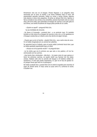 68
Penetraron otra vez en el bosque. Pronto llegaron a un pequeño claro
iluminado por la luna; la hierba y las flores brillaban bajo el rocío; allí
pastoreaban grandes animales. Había un ciervo y varias ciervas, algunos
más jóvenes y otros más pequeños. Al verlos se detuvo Pelo Gris. Apenas si
fijó su mirada en las ciervas y los cervatillos; parecía fascinado ante un ciervo
viejo, jefe de la tribu, que ostentaba un bosque de cuernos y una alta giba en
sus lomos; una barba recubierta de largos pelos pendía de su cuello.
—¿Quién es aquél? —preguntó Pelo Gris.
Su voz temblaba de emoción.
—Se llama el Coronado —contestó Karr —y es pariente tuyo. Tú también
tendrás un día como él un bosque de cuernos y una crin, y si te quedaras en
el bosque conducirías un rebaño como ése dentro de algún tiempo.
—Puesto que es de mi familia —añadió Pelo Gris— voy a verlo más de cerca.
Yo no había imaginado ver un animal tan soberbio.
Se aproximó hacia el rebaño, pero al punto volvió corriendo hacia Karr, que
se había quedado esperándolo bajo un árbol.
—¿Acaso no te ha querido recibir? —le preguntó Karr.
—Le he dicho que era la primera vez que veía a mis padres y él me ha
amenazado con los cuernos.
—Has hecho bien retirándote —dijo Karr—. Un joven como tú, que apenas si
tiene los primeros cuernos, no puede medir sus fuerzas con los viejos
ciervos. Hubiera sido otra la canción del bosque si él hubiera cedido sin
resistencia. ¿Y esto qué puede importarte a ti, que no te has de quedar en
él, porque tienes que vivir en el extranjero?
No había acabado Karr, cuando Pelo Gris le volvió la espalda para marchar al
lugar de donde venía. El viejo ciervo se puso ante él y comenzó la lucha.
Cruzaban sus
 
