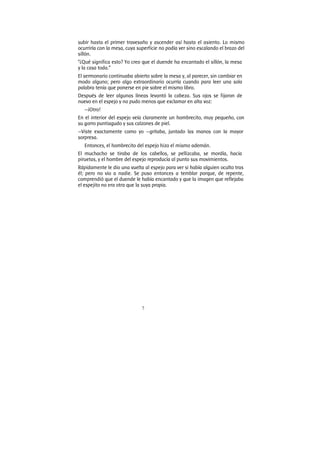 7
subir hasta el primer travesaño y ascender así hasta el asiento. Lo mismo
ocurriría con la mesa, cuya superficie no podía ver sino escalando el brazo del
sillón.
“¿Qué significa esto? Yo creo que el duende ha encantado el sillón, la mesa
y la casa toda.”
El sermonario continuaba abierto sobre la mesa y, al parecer, sin cambiar en
modo alguno; pero algo extraordinario ocurría cuando para leer una sola
palabra tenía que ponerse en pie sobre el mismo libro.
Después de leer algunas líneas levantó la cabeza. Sus ojos se fijaron de
nuevo en el espejo y no pudo menos que exclamar en alta voz:
—¡Otro!
En el interior del espejo veía claramente un hombrecito, muy pequeño, con
su gorro puntiagudo y sus calzones de piel.
—Viste exactamente como yo —gritaba, juntado las manos con la mayor
sorpresa.
Entonces, el hombrecito del espejo hizo el mismo ademán.
El muchacho se tiraba de los cabellos, se pellizcaba, se mordía, hacía
piruetas, y el hombre del espejo reproducía al punto sus movimientos.
Rápidamente le dio una vuelta al espejo para ver si había alguien oculto tras
él; pero no vio a nadie. Se puso entonces a temblar porque, de repente,
comprendió que el duende le había encantado y que la imagen que reflejaba
el espejito no era otra que la suya propia.
 