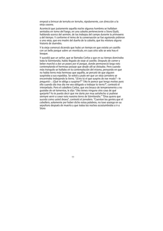 77
empezó a brincar de terruño en terruño, rápidamente, con dirección a la
vieja casona.
Aconteció que justamente aquella noche algunos hombres se hallaban
sentados en torno del fuego, en una cabaña perteneciente a Stora Djulö,
hablando acerca del sermón, de los trabajos del campo durante la primavera
y del tiempo. Y conforme el tema de la conversación se fue agotando pidieron
a una vieja, que era madre del dueño de la cabaña, que les relatara alguna
historia de duendes.
Y la vieja comenzó diciendo que hubo un tiempo en que existía un castillo
con un bello parque sobre un montículo, en cuyo sitio sólo se veía hoy el
bosque.
Y sucedió que un señor, que se llamaba Carlos y que en su tiempo dominaba
toda la Sörmlandia, había llegado de viaje al castillo. Después de comer y
beber marchó a dar un paseo por el parque, donde permaneció largo rato
contemplando el hermoso paisaje que desde allí se divisaba. Pero cuando
más tranquilo se hallaba en la contemplación del mismo, pensando en que
no había tierra más hermosa que aquélla, se percató de que alguien
suspiraba a sus espaldas. Se volvió y pudo ver que un viejo jornalero se
encontraba trabajando la tierra. “¿Eres tú el que suspira de ese modo? —le
preguntó—. ¿Qué te obliga a suspirar?” “¿No le parece que tengo motivo para
ello cuando día tras día me veo obligado a trabajar la tierra?”, contestó el
interpelado. Pero el caballero Carlos, que era brusco de temperamento y no
gustaba de oír lamentos, le dijo: “¿No tienes ninguna otra cosa de qué
quejarte? Yo te puedo decir que me daría por muy satisfecho si pudiese
siempre venir a cavar esta nuestra tierra de Sörmlandia.” “Dios quiera que
suceda como usted desea”, contestó el jornalero. “Cuentan las gentes que el
caballero, solamente por haber dicho estas palabras, no tuvo sosiego en su
sepultura después de muerto y que todas las noches acostumbraba a ir a
Stora
 