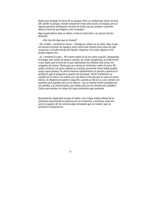 78
Djulö para trabajar la tierra de su parque. Bien, es verdad que ahora no hay
allí castillo ni parque. Donde estuvieron éstos sólo existe un bosque; pero si
alguien quisiera atravesarlo durante la noche oscura, pudiera muy bien
darse el caso de que llegara a ver el parque.”
Aquí suspendió la vieja su relato y miró en dirección a un oscuro rincón,
diciendo:
—¿No hay ahí algo que se mueve?
—No, madre —contestó la nuera—. Prosiga su relato; no es nada. Ayer vi que
los ratones hicieron un agujero; pero como tuve tantas otras cosas de que
ocuparme, no hubo tiempo de taparlo. Díganos si ha visto alguien el tal
parque alguna vez.
—Sí —contestó la vieja—. Mi mismo padre lo vio en cierta ocasión. Atravesaba
el bosque una noche de verano cuando, de modo inesperado, se halló frente
a una tapia, por encima de la que sobresalían los árboles más raros, tan
cargados de frutas y flores que sus ramas se inclinaban sobre el muro. Mi
padre continuó con gran cuidado su marcha, pensando cómo había podido
surgir aquel parque. Se abrió entonces rápidamente un portón y apareció el
jardinero, que le preguntó si quería ver el parque. Tenía el jardinero su
azadón en la mano y se cubría con una blusa como las que se usan en estos
oficios. Se disponía mi padre a seguirlo, cuando se fijó en su cara, viendo con
asombro que aquella cara era la misma , con su misma frente invadida por
los cabellos y la misma barba, que había visto en los retratos del caballero
Carlos que existían en todas las casas señoriales que poseyera.
Nuevamente suspendió la vieja el relato. Una chispa había saltado de la
chimenea iluminando la estancia por un momento, y entonces creyó ver
junto al agujero de los ratones algo minúsculo que se movía y que se
apresuró a desaparecer.
 