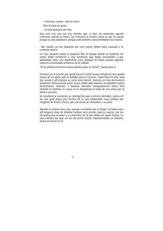 79
—Continúa, madre —dijo la nuera.
Pero la vieja no quiso.
—Ya hay bastante por hoy.
Dijo esto con una voz tan extraña que, si bien los presentes querían
continuar oyendo el relato, fue entonces la misma nuera la que se opuso,
porque la veía palidecer y porque veía también cómo temblaban sus manos.
—No, madre, ya hay bastante por esta noche; debes estar cansada y te
conviene dormir.
Un rato después volvía el pequeño Nils al bosque donde se hallaban los
patos. Daba mordiscos a una zanahoria que había encontrado y que
saboreaba como una espléndida cena, después de haber pasado algunas
horas en el templado ambiente de la cabaña.
“¡Si yo pudiese encontrar ahora dónde pasar la noche!”, pensó para si.
Entonces se le ocurrió que quizá fuese lo mejor buscar refugio en las tupidas
ramas de un abeto que se hallaba junto al camino. Trepó hacia lo alto, unió
dos ramas y allí dispuso su cama para dormir. Durante un rato permaneció
despierto, reflexionando sobre lo que había oído respecto al caballero Carlos,
durmiéndose después. Y hubiese dormido tranquilamente hasta bien
entrada la mañana si a poco no le despertara el ruido de una verja que se
abría a sus pies.
Se incorporó al momento, se restregó los ojos y miró en derredor. Junto a él
vio una gran tapia, por encima de la cual sobresalían unos árboles tan
cargados de frutas y flores, que sus ramas se inclinaban a su peso.
Aquello le pareció muy raro, porque recordaba que al llegar no había visto
allí ninguna clase de árboles frutales; pero pronto cayó en cuenta, por los
recuerdos que acudían a su memoria, de lo que debía ser aquel huerto. Lo
mas extraño fue que, en vez de sentir miedo, experimentaba un vivísimo
deseo de entrar en él.
 