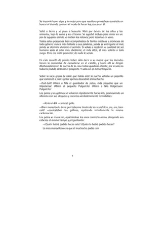 8
Se imponía hacer algo, y lo mejor para que resultara provechoso consistía en
buscar al duende para ver el modo de hacer las paces con él.
Saltó a tierra y se puso a buscarlo. Miró por detrás de las sillas y los
armarios, bajo la cama y en el horno. Se agachó incluso para mirar en un
par de agujeros donde se metían los ratones; pero todo fue en vano.
Todas estas pesquisas iban acompañadas de llantos súplicas y promesas de
todo género: nunca más faltaría a sus palabras, jamás se entregaría al mal,
jamás se dormiría durante el sermón. Si volvía a recobrar su cualidad de ser
humano sería el niño más obediente, el más dócil, el más solícito a todo
ruego. Pero era inútil prometer; de nada le servía.
En esto recordó de pronto haber oído decir a su madre que los duendes
tienen la costumbre de esconderse en el establo, y hacia allí se dirigió.
Afortunadamente, la puerta de la casa había quedado abierta; por sí solo no
hubiera podido alcanzar el picaporte. Y salió sin el menor tropiezo.
Sobre la vieja grada de roble que había ante la puerta saltaba un pajarillo
que comenzó a piar y gritar apenas descubrió al muchacho:
—¡Tuit-tuit! ¡Miren a Nils el guardador de patos, más pequeño que un
liliputiense! ¡Miren al pequeño Pulgarcito! ¡Miren a Nils Holgersson
Pulgarcito!
Los patos y las gallinas se volvieron rápidamente hacia Nils, promoviendo un
alboroto con sus cloqueos y cacareos verdaderamente formidables:
—¡Ki-ki-ri-kiY —cantó el gallo.
—¡Bien merecido lo tiene por haberme tirado de la cresta! ¡Cra, cra, era, bien
está! —contestaban las gallinas, repitiendo infinitamente la misma
exclamación.
Los patos se reunieron, apretándose los unos contra los otros, alargando sus
cabezas al mismo tiempo y preguntando:
—¿Quién habrá podido hacer esto? ¿Quién lo habrá podido hacer?
Lo más maravilloso era que el muchacho podía com
 