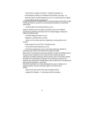 81
—No he visto a ningún ser viviente —contestó el pequeño. La
contrariedad se reflejó en el semblante del jardinero, que dijo: —La
mujer del casero encontró descanso y yo no. La misma escena se repitió
en otro edificio donde el jardinero le
encargó que buscara a la dama blanca, a la que tampoco pudo hallar, lo que
motivó que fuese en aumento la contrariedad del jardinero, exclamando
como antes:
—La dama blanca encontró descanso y yo no.
Llegaron también ante una iglesia y penetró en ella, no sin haberle
encargado el jardinero que tratase de ver al obispo Rogge. Tampoco lo
halló, y el jardinero dijo:
—El obispo Rogge descansa y yo no.
Y llegaron a un bello islote, y le dijo:
—Entra en él si te place, pero ten cuidado de no encontrarte con el
rey Erik.
Y Nils tampoco vio al rey Erik. Y el jardinero dijo:
—El rey Erik encontró descanso y yo no.
Y así fueron pasando por unos y otros sitios, hasta que advirtió el
muchacho que se iban acercando hacia el lugar de salida.
Quiso darle el muchacho las gracias al jardinero cuando se hallaban junto a
la puerta, pero el jardinero no se cuidó de oírle; le pedía sólo que le
sostuviera el azadón mientras él abría la puerta; pero el muchacho, llevado
del deseo de no molestarlo, le dijo que no era necesario, pues era tan
pequeño que podía pasar cómodamente entre los barrotes sin necesidad de
que la puerta se abriese. Y así lo hizo.
Esto llevó al jardinero a la mayor desesperación, que se tradujo en un
violento pataleo y fuertes sacudidas cogido a los hierros de la
puerta.
—¿Qué es eso, qué es eso? ¿Por qué se disgusta tanto?
—preguntó el chiquillo—. Yo sólo quise evitarle molestias.
 