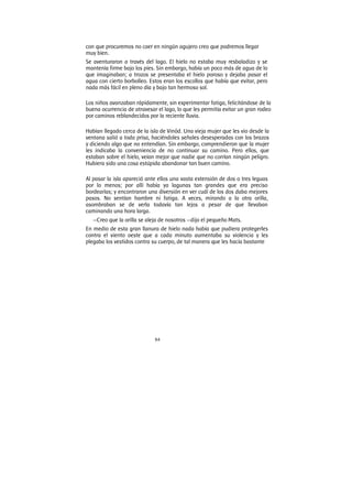 84
con que procuremos no caer en ningún agujero creo que podremos llegar
muy bien.
Se aventuraron a través del lago. El hielo no estaba muy resbaladizo y se
mantenía firme bajo los pies. Sin embargo, había un poco más de agua de lo
que imaginaban; a trozos se presentaba el hielo poroso y dejaba pasar el
agua con cierto borbolleo. Estos eran los escollos que había que evitar, pero
nada más fácil en pleno día y bajo tan hermoso sol.
Los niños avanzaban rápidamente, sin experimentar fatiga, felicitándose de la
buena ocurrencia de atravesar el lago, lo que les permitía evitar un gran rodeo
por caminos reblandecidos por la reciente lluvia.
Habían llegado cerca de la isla de Vinöd. Una vieja mujer que les vio desde la
ventana salió a toda prisa, haciéndoles señales desesperadas con los brazos
y diciendo algo que no entendían. Sin embargo, comprendieron que la mujer
les indicaba la conveniencia de no continuar su camino. Pero ellos, que
estaban sobre el hielo, veían mejor que nadie que no corrían ningún peligro.
Hubiera sido una cosa estúpida abandonar tan buen camino.
Al pasar la isla apareció ante ellos una vasta extensión de dos o tres leguas
por lo menos; por allí había ya lagunas tan grandes que era preciso
bordearías; y encontraron una diversión en ver cuál de los dos daba mejores
pasos. No sentían hambre ni fatiga. A veces, mirando a la otra orilla,
asombraban se de verla todavía tan lejos a pesar de que llevaban
caminando una hora larga.
—Creo que la orilla se aleja de nosotros —dijo el pequeño Mats.
En medio de esta gran llanura de hielo nada había que pudiera protegerles
contra el viento oeste que a cada minuto aumentaba su violencia y les
plegaba los vestidos contra su cuerpo, de tal manera que les hacía bastante
 