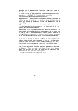 85
penosa la marcha. Este viento frío y penetrante era el primer motivo de
disgusto que encontraron.
Lo que les causaba un gran asombro era que el viento llegara con mucho
ruido, como si trajera hasta allí el estruendo de un gran molino
o de una fábrica. ¿De dónde podía llegar tal batahola?
Habían pasado a la parte izquierda de la gran isla de Valen y les parecía ya
próxima la costa septentrional; pero al mismo tiempo iba haciéndose el
viento más molesto y aumentaba el ruido casi ensordecedor que le
acompañaba.
Hubo un momento en que creyeron que este ruido nacía de las olas que se
estrellaban contra la ribera entre espumas. Pero ¿cómo había de ser esto
posible si el lago permanecía helado?
Detuvieron el paso y miraron en torno de ellos. Entonces descubrieron a lo
lejos, hacia el oeste, una blanca muralla de escasa altura que cortaba el lago
de parte en parte. En el primer momento la tomaron como un montículo de
nieve que bordeara un camino; pero no tardaron en comprender que aquello
no era otra cosa que la espuma de las olas que se lanzaban contra el hielo.
Al ver esto se cogieron de la mano y echaron a correr sin pronunciar
palabra. El lago se había abierto allá abajo, en el Oeste, y se habían dado
cuenta de que la línea blanca avanzaba rápidamente hacia el este. ¿Iría a
deshielarse el lago por todas partes? Presentían la magnitud del peligro.
Ante su paso se levantaba el hielo de improviso: se hinchaba y después se
hundía, como si alguien lo empujara desde abajo. Al mismo tiempo se oía un
golpe seco que partía del hielo y se abrían muchas grietas en todas
direcciones. Las veían extenderse por la superficie.
Siguió un momento de calma y luego otra vez la
 