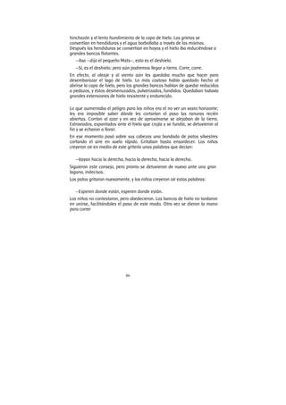 86
hinchazón y el lento hundimiento de la capa de hielo. Las grietas se
convertían en hendiduras y el agua borbollaba a través de las mismas.
Después las hendiduras se convertían en hoyos y el hielo iba reduciéndose a
grandes bancos flotantes.
—Asa —dijo el pequeño Mats—, esto es el deshielo.
—Sí, es el deshielo; pero aún podremos llegar a tierra. Corre, corre.
En efecto, al oleaje y al viento aún les quedaba mucho que hacer para
desembarazar el lago de hielo. Lo más costoso había quedado hecho al
abrirse la capa de hielo, pero los grandes bancos habían de quedar reducidos
a pedazos, y éstos desmenuzados, pulverizados, fundidos. Quedaban todavía
grandes extensiones de hielo resistente y endurecido.
Lo que aumentaba el peligro para los niños era el no ver un vasto horizonte;
les era imposible saber dónde les cortarían el paso las ranuras recién
abiertas. Corrían al azar y en vez de aproximarse se alejaban de la tierra.
Extraviados, espantados ante el hielo que crujía y se fundía, se detuvieron al
fin y se echaron a llorar.
En ese momento pasó sobre sus cabezas una bandada de patos silvestres
cortando el aire en vuelo rápido. Gritaban hasta ensordecer. Los niños
creyeron oír en medio de este griterío unas palabras que decían:
—Vayan hacia la derecha, hacia la derecha, hacia la derecha.
Siguieron este consejo, pero pronto se detuvieron de nuevo ante una gran
laguna, indecisos.
Los patos gritaron nuevamente, y los niños creyeron oír estas palabras:
—Esperen donde están, esperen donde están.
Los niños no contestaron, pero obedecieron. Los bancos de hielo no tardaron
en unirse, facilitándoles el paso de este modo. Otra vez se dieron la mano
para correr
 
