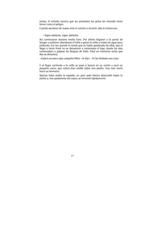 87
juntos. El extraño socorro que les prestaban los patos les infundía tanto
temor como el peligro.
Cuando vacilaron de nuevo ante el camino a recorrer, dijo la misma voz:
—Sigan adelante, sigan adelante.
Así continuaron durante media hora. Por último llegaron a la punta de
Sunger y pudieron abandonar el hielo y ganar la orilla a través de agua poco
profunda. Era tan grande el miedo que se había apoderado de ellos, que al
llegar a tierra firme no se detuvieron a contemplar el lago, donde las olas
comenzaban a golpear los bloques de hielo. Pasó un momento antes que
Asa se detuviera.
—Espera un poco aquí, pequeño Mats —le dijo—. Yo he olvidado una cosa.
Y al llegar corriendo a la orilla se puso a buscar en su zurrón y sacó un
pequeño zueco, que colocó bien visible sobre una piedra. Tras esto corrió
hacia su hermano.
Apenas hubo vuelto la espalda, un gran pato blanco descendió hasta la
piedra y, tras apoderarse del zueco, se remontó rápidamente.
 