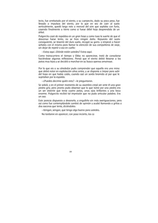 89
lecto, fue arrebatado por el viento, y su cuerpecito, dado su poco peso, fue
llevado a impulsos del viento, por lo que en vez de caer al suelo
verticalmente, quedó largo rato a merced del aire que soplaba con furia,
cayendo finalmente a tierra como si fuese débil hoja desprendida de un
árbol.
Pulgarcito cayó de espaldas en un gran hoyo y como tuvo la suerte de que el
descenso fuese lento, no se hizo ningún daño. Repuesto del susto
consiguiente, se levantó del duro suelo, recogió su gorro. y empezó a hacer
señales con el mismo para llamar la atención de sus compañeros de viaje,
sin dejar de repetir a voz en cuello:
—Estoy aquí. ¿Dónde están ustedes? Estoy aquí.
Como transcurriera el tiempo y Okka no apareciese, trató de consolarse
haciéndose algunas reflexiones. Pensó que el viento debió llevarse a los
patos muy lejos y se decidió a marchar en su busca apenas amainase.
Por lo que vio a su alrededor pudo comprender que aquello era una mina
que debió estar en explotación años antes, y se disponía a trepar para salir
del hoyo en que había caído, cuando oyó un sordo bramido al par que le
sujetaban por la espalda.
—¿Puedes decirme quién eres? —le preguntaron.
Se volvió, y en el primer momento de su asombro creyó ver ante él una gran
piedra gris; pero pronto pudo observar que lo que tomó por una piedra era
un ser viviente que tenía cuatro patas, unos ojos brillantes y una boca
enorme. Pulgarcito recibió tal impresión que no pudo articular palabra. Era
un oso.
Este parecía dispuesto a devorarlo, a engullirlo sin más averiguaciones; pero
así como fue contemplándole cambió de opinión y acabó llamando a gritos a
dos oseznos que tenía, diciéndoles:
—Vengan, vengan, que tengo algo bueno para ustedes.
No tardaron en aparecer, con paso incierto, los ca
 