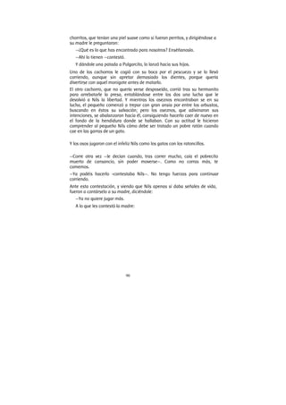 90
chorritos, que tenían una piel suave como si fueran perritos, y dirigiéndose a
su madre le preguntaron:
—¿Qué es lo que has encontrado para nosotros? Enséñanoslo.
—Ahí lo tienen —contestó.
Y dándole una patada a Pulgarcito, lo lanzó hacia sus hijos.
Uno de los cachorros le cogió con su boca por el pescuezo y se lo llevó
corriendo, aunque sin apretar demasiado los dientes, porque quería
divertirse con aquel monigote antes de matarlo.
El otro cachorro, que no quería verse desposeído, corrió tras su hermanito
para arrebatarle la presa, entablándose entre los dos una lucha que le
devolvió a Nils la libertad. Y mientras los oseznos encontraban se en su
lucha, el pequeño comenzó a trepar con gran ansia por entre los arbustos,
buscando en éstos su salvación; pero los oseznos, que adivinaron sus
intenciones, se abalanzaron hacia él, consiguiendo hacerlo caer de nuevo en
el fondo de la hendidura donde se hallaban. Con su actitud le hicieron
comprender al pequeño Nils cómo debe ser tratado un pobre ratón cuando
cae en las garras de un gato.
Y los osos jugaron con el infeliz Nils como los gatos con los ratoncillos.
—Corre otra vez —le decían cuando, tras correr mucho, caía el pobrecito
muerto de cansancio, sin poder moverse—. Como no corras más, te
comemos.
—Ya podéis hacerlo -contestaba Nils—. No tengo fuerzas para continuar
corriendo.
Ante esta contestación, y viendo que Nils apenas si daba señales de vida,
fueron a contárselo a su madre, diciéndole:
—Ya no quiere jugar más.
A lo que les contestó la madre:
 