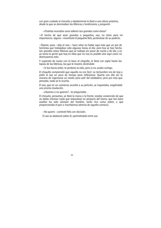 93
con gran cuidado al chicuelo y rápidamente lo llevó a una altura próxima,
desde la que se dominaban las fábricas y fundiciones, y preguntó:
—¿Podrías incendiar unos talleres tan grandes como éstos?
—El hecho de que sean grandes o pequeños, oso, no tiene para mí
importancia. alguna —manifestó el pequeño Nils, jactándose de su poderío.
—Óyeme, pues —dijo el oso—: hace años no había aquí más que un par de
herrerías que trabajaban sólo algunas horas al día; pero hoy se han hecho
tan grandes estas fábricas que se trabaja sin parar de noche y de día, y es
ya tanta la gente que hay en ellas que no nos es posible vivir aquí como no
destruyamos esto.
Y cogiendo de nuevo con la boca al chiquillo, lo llevó con sigilo hasta las
tapias de las fábricas, las que le mostró, diciéndole:
—Si las haces arder, te perdono la vida; pero si no, acabo contigo.
El chiquillo comprendió que aquello no era fácil. La techumbre era de teja y
pidió al oso un poco de tiempo para reflexionar. Quería con ello ver la
manera de ingeniarse un medio para salir del atolladero; pero por más que
pensaba, nada se le ocurría.
El oso, que en un comienzo accedió a su petición, se inquietaba, exigiéndole
una pronta resolución.
—¿Quieres o no quieres? —le preguntaba.
El chicuelo, pensativo, se llevó la mano a la frente; estaba convencido de que
no debía intentar nada que redundase en perjuicio del hierro, que tan buen
auxiliar ha sido siempre del hombre, tanto rico como pobre, y que
proporcionaba el pan a muchísimos obreros de aquella comarca.
—No quiero —contestó Nils con decisión.
El oso se abalanzó sobre él, oprimiéndole entre sus
 
