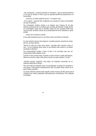 94
—No conseguirás —continuó diciendo el muchacho— que yo destruya fábricas
en las que se trabaja el hierro, que tan grandes beneficios proporciona a la
humanidad.
—Entonces no habrá salvación para ti —le replicó el oso.
—Ni la espero —exclamó Nils, dirigiendo una mirada de rabia al formidable
oso que le sujetaba.
Tan entregados estaban ambos a su disputa, que ninguno de los dos
advirtió la presencia de un hombre que se había aproximado al lugar donde
se encontraban, hasta que el bruñido cañón de una escopeta brilló muy
cerca de ellos. Al darse cuenta de la proximidad del arma salvadora le gritó
al 050:
—Huye; de lo contrario, morirás.
El oso salió escapando, pero no sin llevar entre sus dientes al chicuelo.
En este instante sonaron dos disparos. Las balas pasaron rozando las orejas
del oso, sin hacer blanco.
“Nunca he sido tan tonto como ahora —pensaba Nils mientras corría el
oso—. Si no le hubiese dicho nada, el oso hubiera sido muerto y yo habría
recobrado la libertad.”
Tan acostumbrado estaba a hacer el bien a los animales, que aun sin
proponérselo había salvado al oso.
Cuando el fiero animal hubo recorrido un buen trecho a través del bosque,
detuvo su marcha y dejó a Nils sobre el suelo con todo cuidado. Y le dijo:
—Muchas gracias, pequeñín; esas balas me hubiesen alcanzado de no
haberme advertido a tiempo.
Tras esto salió de estampía como si le persiguiese un grupo de cazadores o
una jauría. Y Nils quedó completamente solo, sin poder darse cuenta de lo
que le había sucedido.
Los patos silvestres volaron toda aquella noche en busca de Nils, hasta que el
cansancio los rindió, posándose profundamente entristecidos. Poco después
se hallaban
 