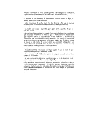 97
Pensaba siempre en los patos y en Pulgarcito; habiendo perdido sus huellas,
se preguntaba constantemente de qué manera lograrla atraparlos.
Se hallaba en un momento de abatimiento cuando advirtió a Agar, la
paloma mensajera, sobre una rama.
—Estoy encantada de verte, Agar —le dijo Esmirra—. Tal vez tú puedas
decirme dónde se encuentran en este momento Okka y su bandada.
—Es posible que lo sepa —respondió Agar—; pero ten la seguridad de que no
te lo diré nunca.
—No me importa gran cosa —respondió Esmirra con indiferencia— con tal de
que accedas a transmitirle un mensaje que se me ha confiado. Ya sabes en
qué deplorable estado se encuentran las riberas del Malar. La inundación es
tan grande, que el numeroso pueblo de los cisnes que habita en la bahía de
Hjelsta está a punto de perder sus nidos y sus huevos. Luz del Día, el rey de
los cisnes, ha oído hablar de un hombrecito que acompaña a los patos y que
conoce el remedio para toda clase de males; me ha encargado que rogara a
Okka que vaya con Pulgarcito a la bahía de Hjelsta.
—Puedo transmitirle el mensaje —dijo Agar—; pero no veo el modo de que
ese hombrecito pueda socorrer a los cisnes.
—Ni yo tampoco —añadió Esmirra—; pero se asegura que sabe vencer todo
género de dificultades.
—Lo que me causa también gran asombro es que el rey de los cisnes envíe
sus mensajes por medio de una zorra —objetó Agar.
—Efectivamente, nosotros somos enemigos en tiempo ordinario — confesó
Esmirra con una voz muy dulce—, pero en los grandes desastres es preciso
apoyamos mutuamente. En todo caso, tal vez convenga que no le digas a
Okka que este mensaje te lo ha transmitido una zorra, porque de lo contrario
abrigaría sospechas.
 