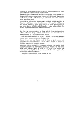 98
Mälar es la bahía de Hjelsta. Esta tiene unas riberas muy bajas; el agua
poco profunda se ve invadida por los cañaverales.
Esta bahía ofrece una excelente residencia a los pájaros que allí viven en paz.
Hay un pueblo numeroso de cisnes; el propietario del antiguo dominio real
de Ekolsund, situado a corta distancia, ha prohibido la caza -en la bahía con
el fin de no inquietarles.
Apenas le fue transmitido el mensaje, Okka voló hacia la bahía de Hjelsta. Al
llegar con su bandaba una tarde se dio cuenta de la magnitud del desastre.
Los grandes nidos de los cisnes, arrancados por las aguas, flotaban a merced
del viento. Algunos se habían deshecho ya, dos o tres se habían volcado y los
huevos que contenían brillaban en el fondo del agua.
Los cisnes se habían reunido en un rincón del este, donde estaban más al
abrigo del viento. Aunque habían sufrido mucho con la inundación, su
excesivo orgullo no les permitía demostrar su pena.
—¿Para qué lanzar gemidos? —se decían—. Las fibras y las briznas de hierba
no nos faltan. Reharemos nuestros nidos, y en paz.
Como ninguno de ellos había tenido la idea de pedir socorro, no
sospechaban ni remotamente que Esmirra hubiese enviado un mensaje a
los patos silvestres por mediación de Agar.
Ascendían a varios centenares y se hallaban formados respetando el rango
que concede la edad: los jóvenes en la periferia, los mayores y los más sabios
en el centro, alrededor de Luz del Día, el rey, y de Nieve Serena, la reina, que,
además de tener el privilegio de los años consideraban a la mayoría de los
cisnes como descendientes suyos.
Los patos silvestres habían bajado al Oeste de la ba
 