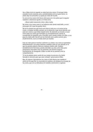 99
hía, y Okka inició en seguida su nado hacia los cisnes. El mensaje había
causado mucha sorpresa, pero, considerándolo como un gran honor, no
podía dejar de prestarles su ayuda por nada del mundo.
Ya cerca de los cisnes miró hacia atrás para ver si los patos que la seguían
nadaban a distancias iguales y en línea recta.
—Ahora naden vivamente y bien—dijo a todos
No miren a los cisnes como si no hubieran visto jamás nada bello, y no se
preocupen de lo que les puedan decir.
No era la primera vez que hacía una visita al viejo rey y a la reina de los
cisnes. La habían recibido siempre con la distinción a que tenía derecho una
pata tan notoria y que había viajado tanto. No obstante, se resistía a cruzar
entre todos los cisnes que formaban su acompañamiento. Jamás se
consideraba tan pequeña, gris y humilde como cuando estaba con ellos, y a su
paso les había oído más de una vez llamarle raro y pobre animal; pero,
prudentemente, nunca se había dado por aludida.
Esta vez todo parecía marchar conforme a su deseo. Los cisnes se apartaban
deferentemente y los patos silvestres nadaban como en una avenida en la
que los grandes pájaros, blancos y sedosos, abrían calle. Estaban
verdaderamente hermosos cuando extendían sus alas como velas para
presentarse más bellos ante los visitantes. No hicieron ninguna
manifestación de desagrado y Okka no salía de su asombro ante su
comportamiento.
“El rey ha debido darse cuenta de sus modos incorrectos y les habrá
llamado la atención para que sean corteses”, pensó para sí Okka.
Mas, de repente, descubrieron los cisnes al pato blanco que nadaba el
último de la larga fila. Un murmullo de sorpresa y de desprecio se escapó de
los cisnes, que con su delicadeza de modales comenzaron a agitarse.
 