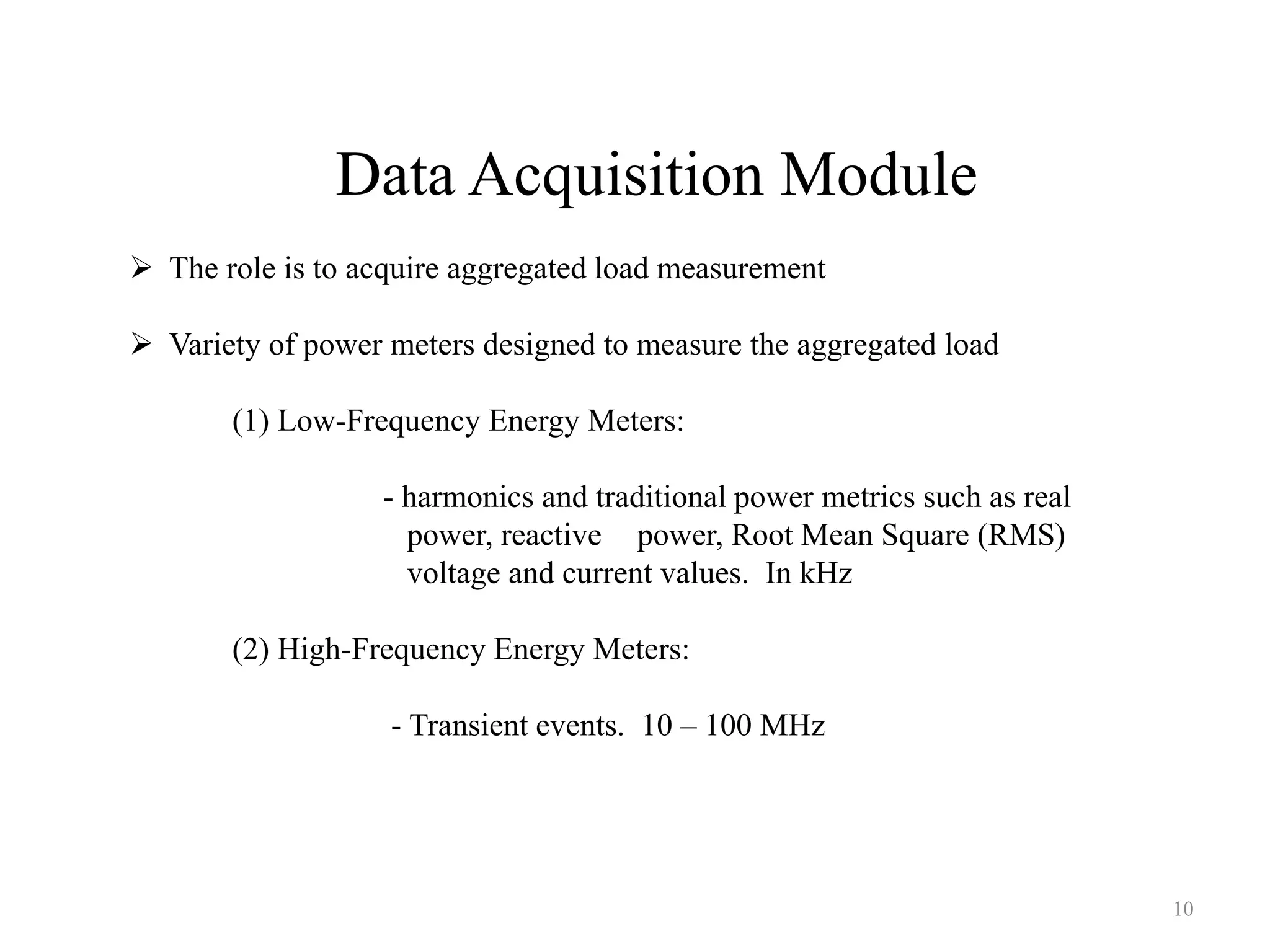 Data Acquisition Module
 The role is to acquire aggregated load measurement
 Variety of power meters designed to measure the aggregated load
(1) Low-Frequency Energy Meters:
- harmonics and traditional power metrics such as real
power, reactive power, Root Mean Square (RMS)
voltage and current values. In kHz
(2) High-Frequency Energy Meters:
- Transient events. 10 – 100 MHz
10
 