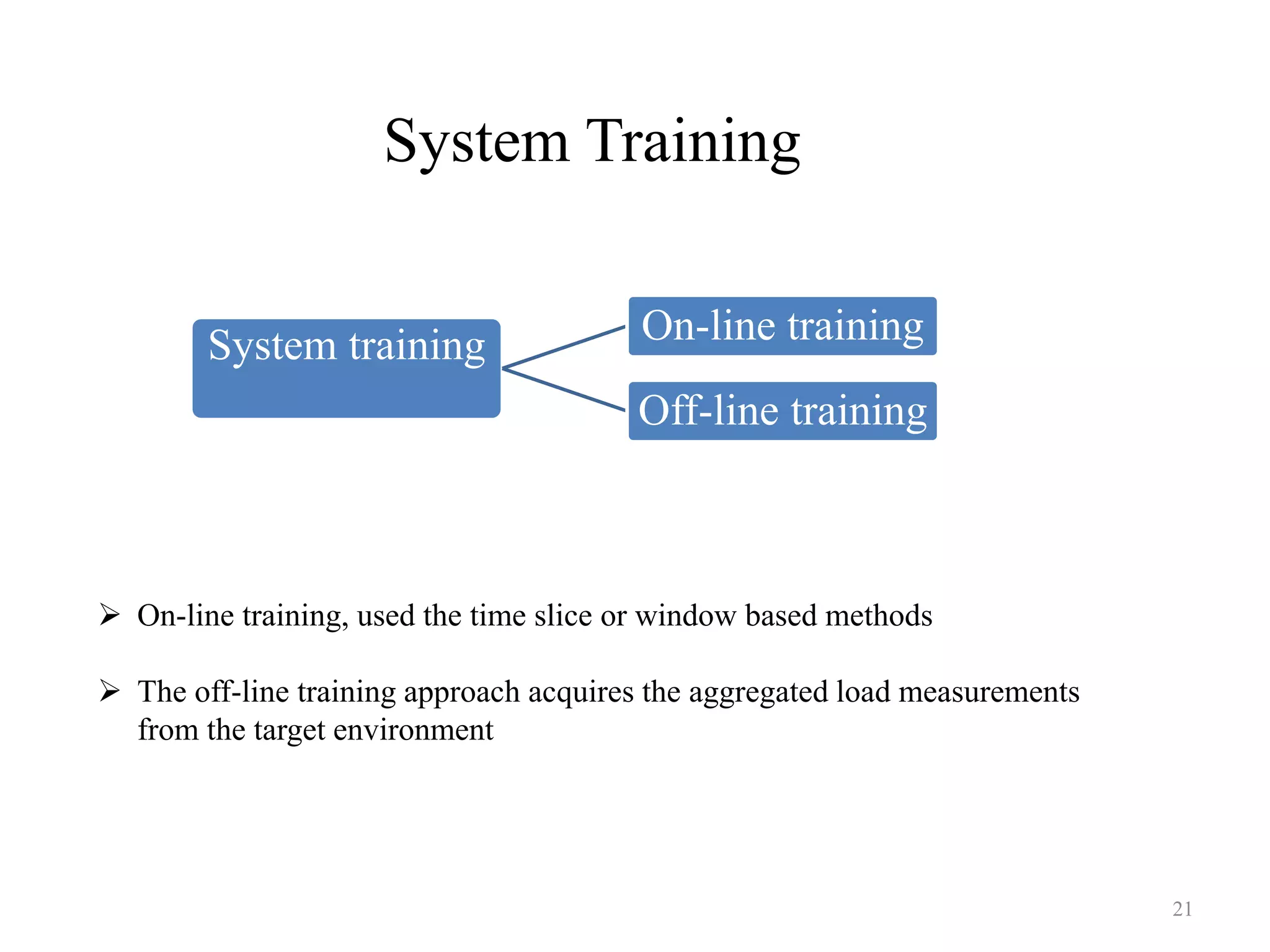 System Training
 On-line training, used the time slice or window based methods
 The off-line training approach acquires the aggregated load measurements
from the target environment
System training On-line training
Off-line training
21
 