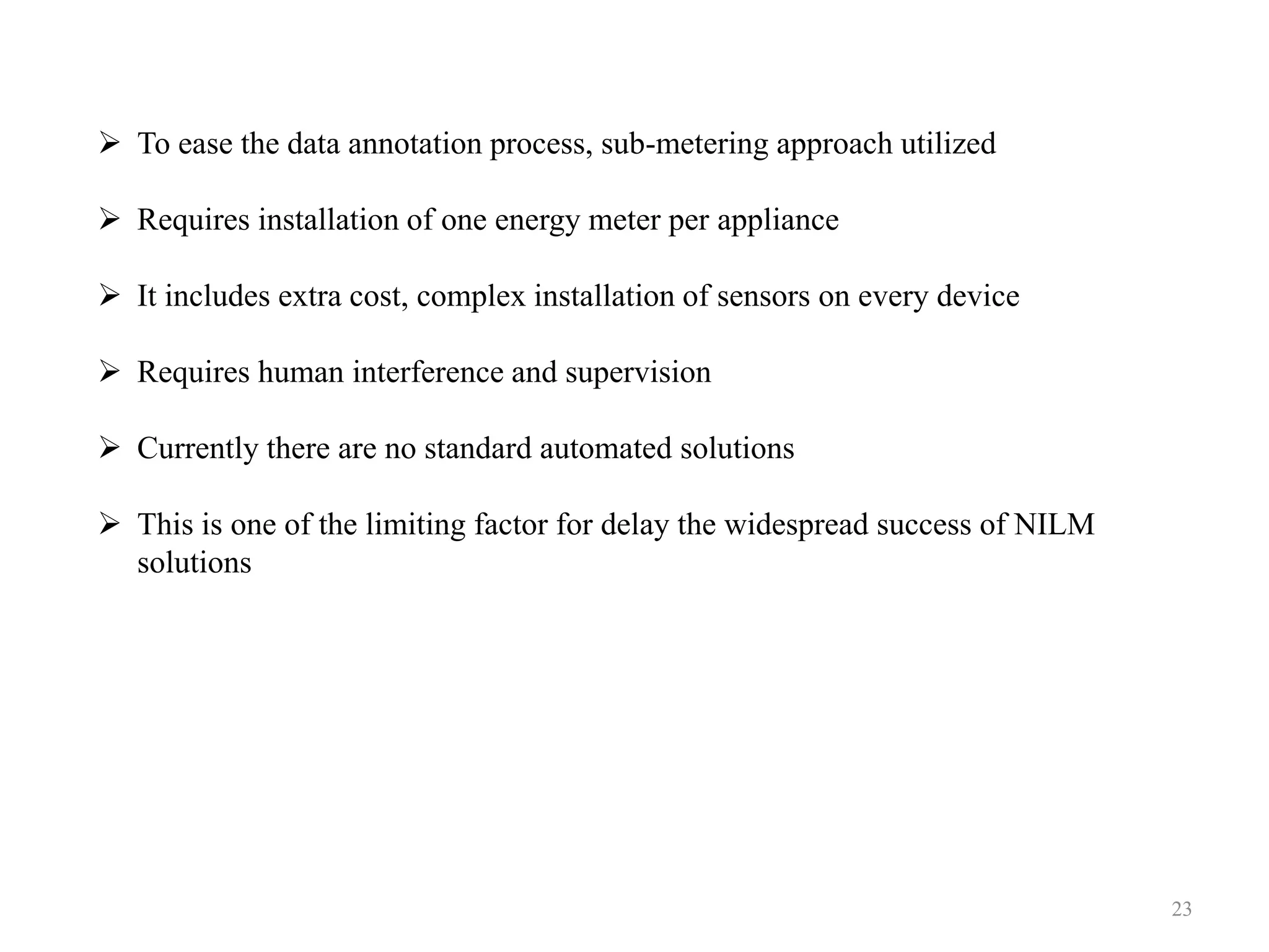  To ease the data annotation process, sub-metering approach utilized
 Requires installation of one energy meter per appliance
 It includes extra cost, complex installation of sensors on every device
 Requires human interference and supervision
 Currently there are no standard automated solutions
 This is one of the limiting factor for delay the widespread success of NILM
solutions
23
 