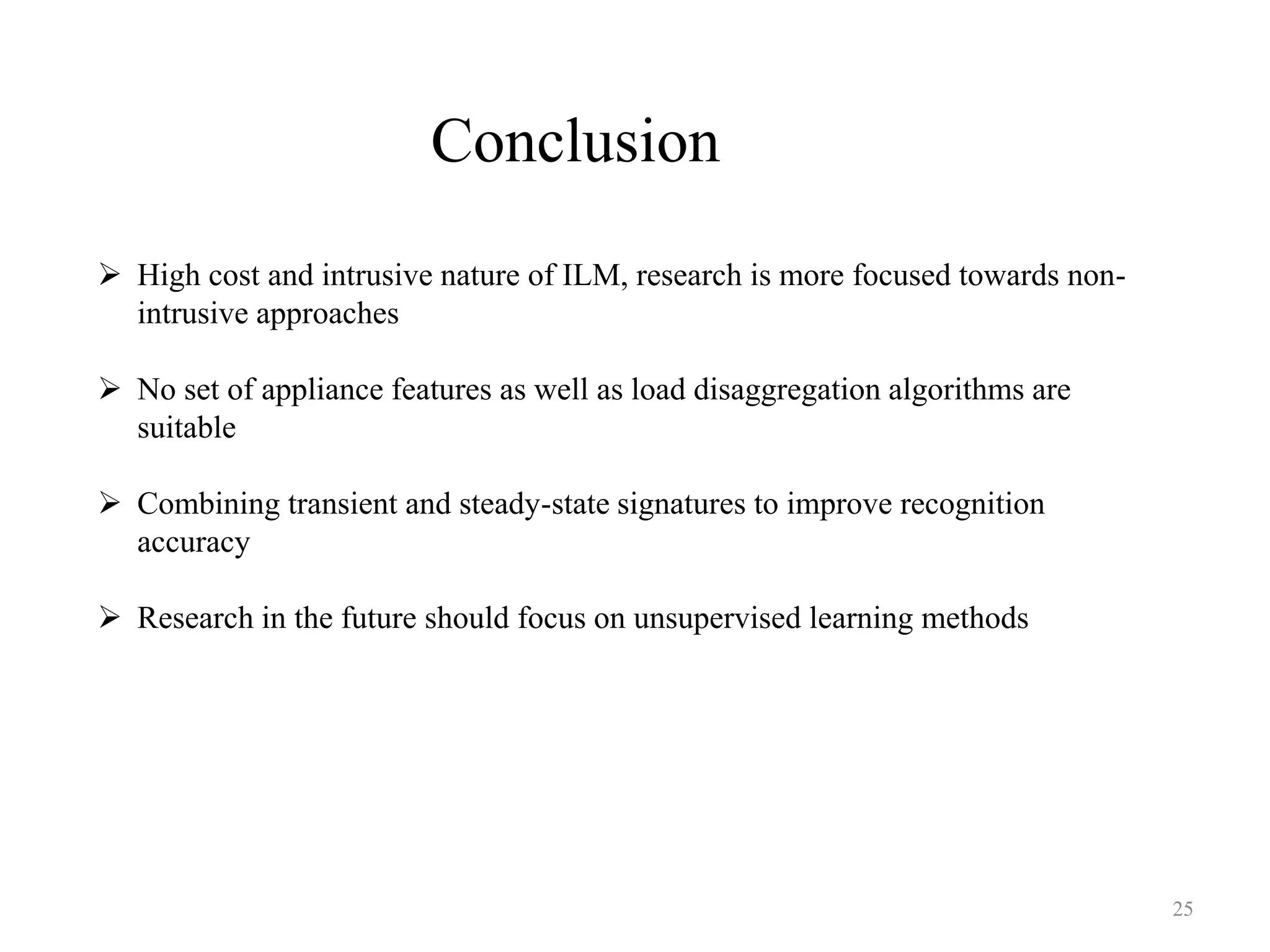 Conclusion
 High cost and intrusive nature of ILM, research is more focused towards non-
intrusive approaches
 No set of appliance features as well as load disaggregation algorithms are
suitable
 Combining transient and steady-state signatures to improve recognition
accuracy
 Research in the future should focus on unsupervised learning methods
25
 