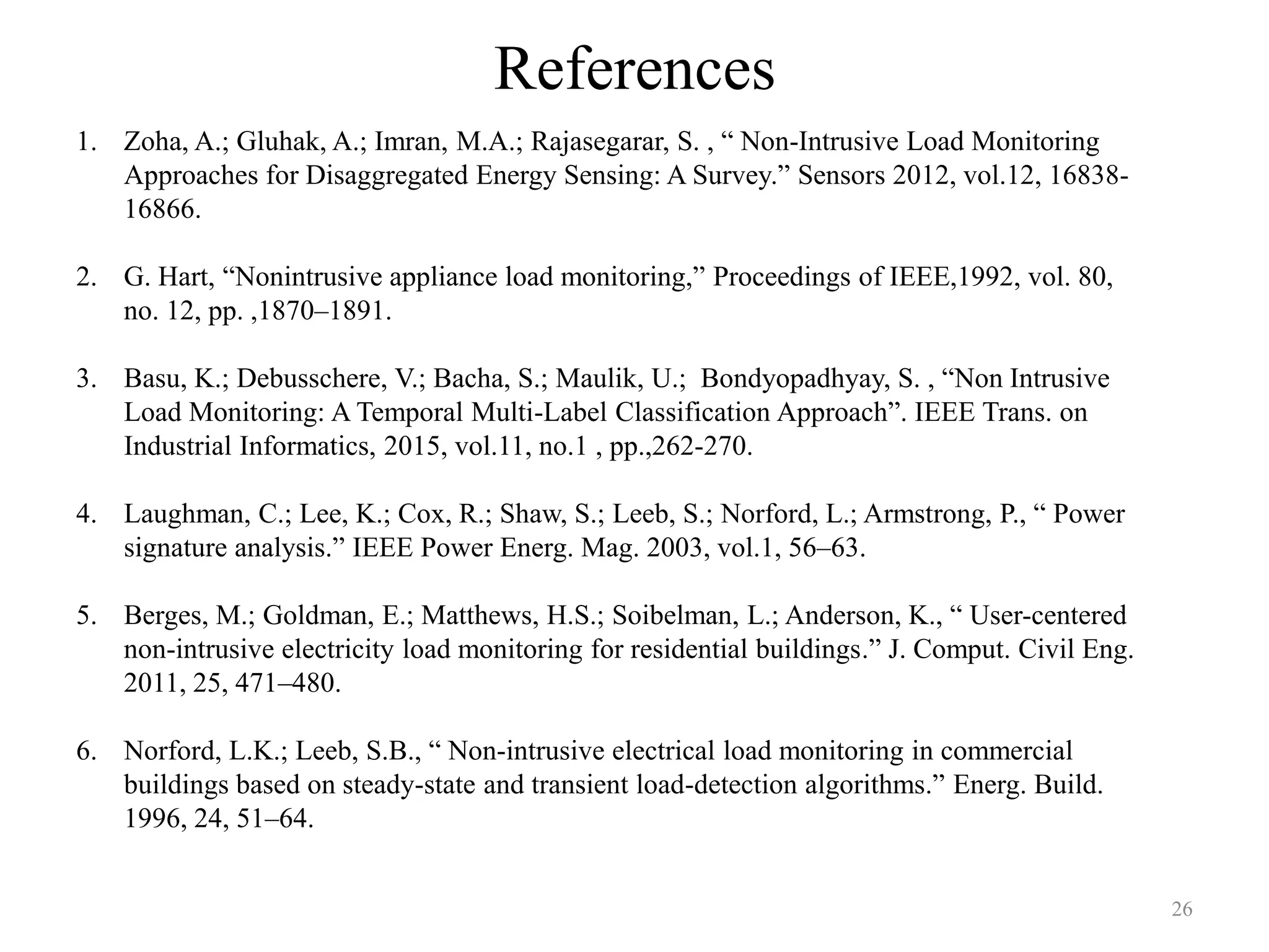 References
1. Zoha, A.; Gluhak, A.; Imran, M.A.; Rajasegarar, S. , “ Non-Intrusive Load Monitoring
Approaches for Disaggregated Energy Sensing: A Survey.” Sensors 2012, vol.12, 16838-
16866.
2. G. Hart, “Nonintrusive appliance load monitoring,” Proceedings of IEEE,1992, vol. 80,
no. 12, pp. ,1870–1891.
3. Basu, K.; Debusschere, V.; Bacha, S.; Maulik, U.; Bondyopadhyay, S. , “Non Intrusive
Load Monitoring: A Temporal Multi-Label Classification Approach”. IEEE Trans. on
Industrial Informatics, 2015, vol.11, no.1 , pp.,262-270.
4. Laughman, C.; Lee, K.; Cox, R.; Shaw, S.; Leeb, S.; Norford, L.; Armstrong, P., “ Power
signature analysis.” IEEE Power Energ. Mag. 2003, vol.1, 56–63.
5. Berges, M.; Goldman, E.; Matthews, H.S.; Soibelman, L.; Anderson, K., “ User-centered
non-intrusive electricity load monitoring for residential buildings.” J. Comput. Civil Eng.
2011, 25, 471–480.
6. Norford, L.K.; Leeb, S.B., “ Non-intrusive electrical load monitoring in commercial
buildings based on steady-state and transient load-detection algorithms.” Energ. Build.
1996, 24, 51–64.
26
 