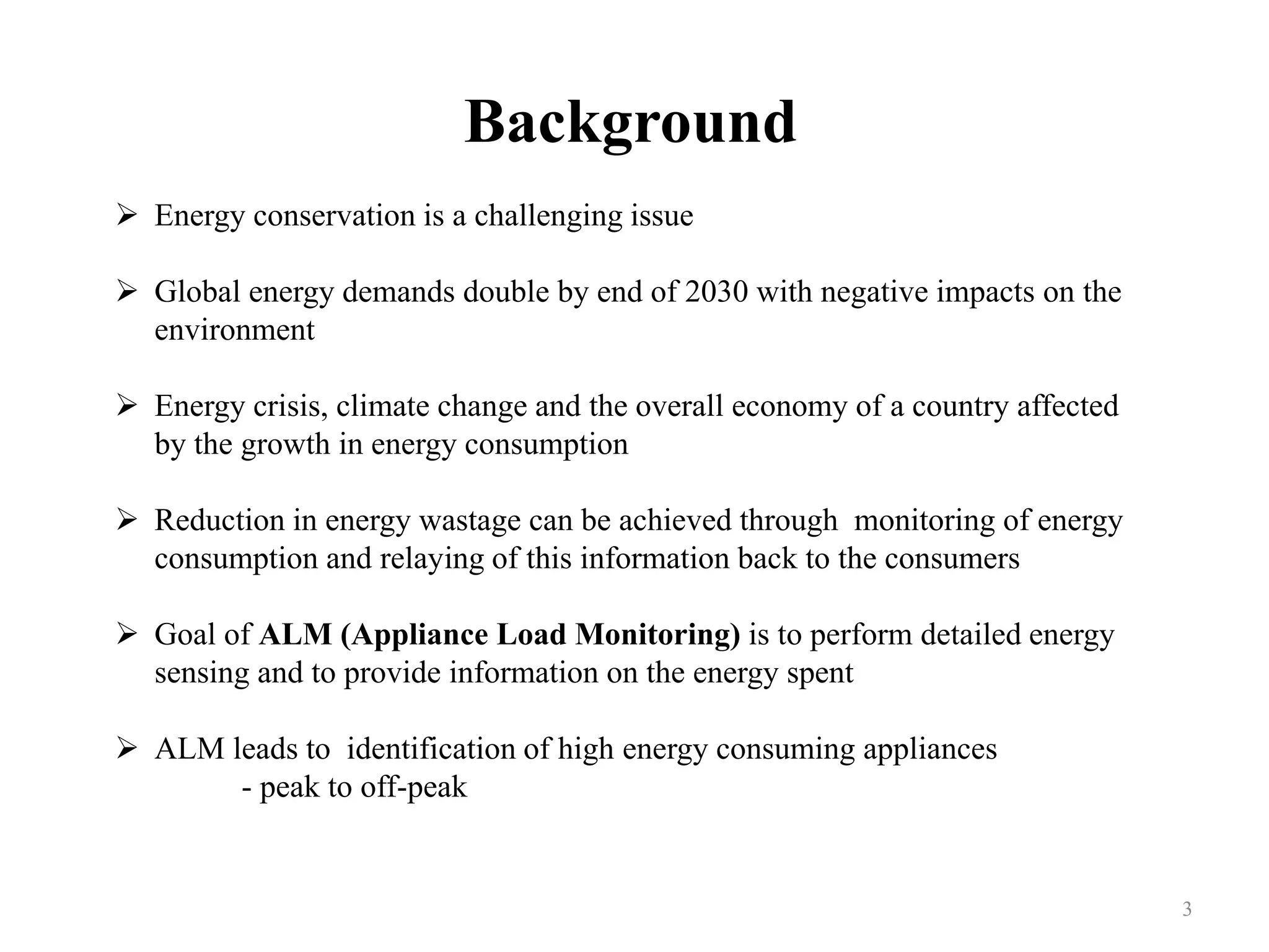 Background
 Energy conservation is a challenging issue
 Global energy demands double by end of 2030 with negative impacts on the
environment
 Energy crisis, climate change and the overall economy of a country affected
by the growth in energy consumption
 Reduction in energy wastage can be achieved through monitoring of energy
consumption and relaying of this information back to the consumers
 Goal of ALM (Appliance Load Monitoring) is to perform detailed energy
sensing and to provide information on the energy spent
 ALM leads to identification of high energy consuming appliances
- peak to off-peak
3
 