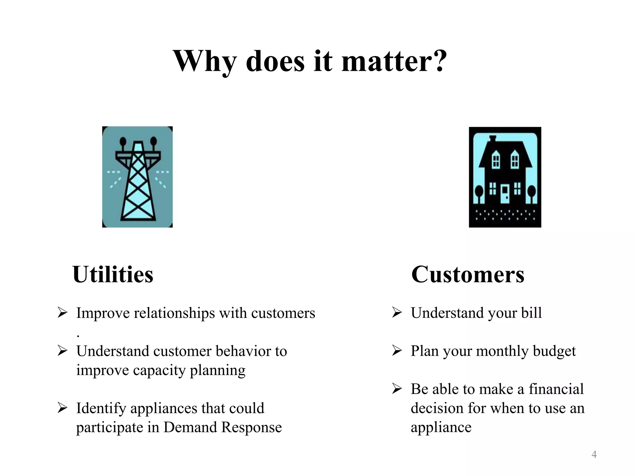 Why does it matter?
 Improve relationships with customers
.
 Understand customer behavior to
improve capacity planning
 Identify appliances that could
participate in Demand Response
 Understand your bill
 Plan your monthly budget
 Be able to make a financial
decision for when to use an
appliance
4
Utilities Customers
 