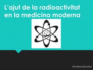 L’ajut de la radioactivitat
en la medicina moderna
Nil Miras Sánchez
 