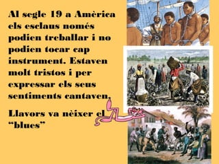 Al segle 19 a Amèrica
els esclaus només
podien treballar i no
podien tocar cap
instrument. Estaven
molt tristos i per
expressar els seus
sentiments cantaven,
Llavors va nèixer el
“blues”
 