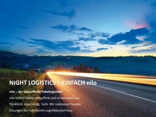 NIGHT LOGISTICS – EINFACH nilo
nilo – der wieselflinke Paketlogistiker
nilo liefert Pakete wieselflink und schweizweit aus.

Pünktlich, zuverlässig, 7x24. Wir realisieren flexible
Lösungen für individuelle Logistikbedürfnisse.
Unternehmenspräsentation 2013

 