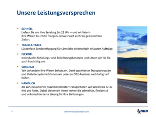Unsere Leistungsversprechen




TRACK & TRACE
Lückenlose Sendeverfolgung für sämtliche elektronisch erfassten Aufträge.



FLEXIBEL
Individuelle Abholungs- und Belieferungskonzepte und setzen wir für Sie
auch kurzfristig um.



SORGFALT
Wir behandeln Ihre Waren behutsam. Dank optimierter Transportrouten
und Verteilersysteme können wir unseren CO2-Ausstoss nachhaltig tief
halten.



6

SCHNELL
Liefern Sie uns Ihre Sendung bis 21 Uhr – und wir liefern
Ihre Waren bis 7 Uhr morgens schweizweit an Ihren gewünschten
Zielort.

HANDLICH
Als konzessionierter Paketdienstleister transportieren wir Waren bis zu 30
Kilo pro Paket. Dabei bieten wir Ihnen immer die schnellste, flexibelste
und unkomplizierteste Lösung für Ihre Lieferungen.

Unternehmenspräsentation 2013

 