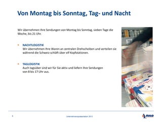 Von Montag bis Sonntag, Tag- und Nacht
Wir übernehmen Ihre Sendungen von Montag bis Sonntag, sieben Tage die
Woche, bis 21 Uhr.




8

NACHTLOGISTIK
Wir übernehmen Ihre Waren an zentralen Drehscheiben und verteilen sie
während die Schweiz schläft über elf Kopfstationen.

TAGLOGISTIK
Auch tagsüber sind wir für Sie aktiv und liefern Ihre Sendungen
von 8 bis 17 Uhr aus.

Unternehmenspräsentation 2013

 