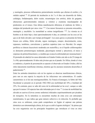 y meningitis, procesos inflamatorios potencialmente mortales que afectan al cerebro y la
médula espinal 10
. El periodo de incubación es de 3 a 6 días con desarrollo de fiebre,
cefalalgia, linfadenopatía, dolor ocular, mioartralgias (sin artritis), dolor de garganta,
alteraciones gastrointestinales (náuseas y vómito) y exantema maculopapular de
predominio en el tronco. Esta última manifestación diferencia al síndrome de fiebre y
mialgias del producido por otros virus 1,3,5
. Con menor frecuencia se presenta miocarditis,
meningitis y encefalitis. La mortalidad se estima insignificante 1,4,6
. La viremia en el
hombre es de título bajo y dura aproximadamente 6 días, en contraste con las aves en las
que es de título elevado y por tiempo prolongado1
. Los casos graves se presentan de forma
brusca con cefalea, fiebre elevada, signos meníngeos, estupor, desorientación, coma,
espasmos, temblores, convulsiones y parálisis espástica (rara vez fláccida). En sangre
periférica se detecta leucocitosis moderada con neutrofilia y en el líquido cefalorraquídeo
se demuestra proteinorraquia moderada, glucorraquia normal y pleocitosis, al inicio a
expensas de polimorfonucleares y a medida que avanza la enfermedad por mononucleares7
.
El promedio de edad de los casos detectados en Estados Unidos este año es de 53 (rango de
3 a 94), aproximadamente 10 años más jóvenes que en el pasado. En África, donde el virus
es endémico, el patrón de presentación es opuesto al observado en Estados Unidos; allá los
niños típicamente manifiestan síntomas, mientras que los ancianos raramente desarrollan el
padecimiento 10
.
Entre los animales domésticos solo en los equinos se observan manifestaciones clínicas,
pero aun en esta especie la mayoría de las infecciones son asintomáticas. El cuadro
característico es el de una meningoencefalitis. En Francia (Camargue), la fiebre del Nilo
Occidental se presentó en el periodo 1962-1964 con morbilidad del 10% y letalidad del
25%. En contraste, poco se sabe del curso de la enfermedad en las aves1
, aunque se sabe
que por lo menos 110 especies han sido infectadas por el virus 14
. La tasa de morbilidad fue
elevada en cuervos (Corvus corone sardonius) infectados experimentalmente por picadura
de mosquitos. En la naturaleza se encuentran muchas de estas aves con anticuerpos
neutralizantes, lo que indica que gran número sobrevive a la infección. Es probable que
otras aves se enfermen, como pudo comprobarse en Egipto al capturar una paloma
doméstica con sintomatología clínica, de la que se aisló el agente etiológico1
. Se piensa que
las aves migratorias son los principales hospederos que introducen el virus en otras
 