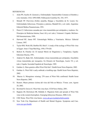 REFERENCIAS
1. Acha PN, Szyfres B. Zoonosis y Enfermedades Transmisibles Comunes al Hombre y
a los Animales. USA: OPS-OMS. Publicación Científica No. 354, 1977.
2. Monath TP. Flavivirus (Fiebre amarilla, Dengue y Encefalitis de St. Louis). En:
Enfermedades Infecciosas. Principios y práctica, Mandell GL y col. (eds). Argentina:
Editorial Médica Panamericana, 1991.
3. Peters CJ. Infecciones causadas por virus transmitidos por artrópodos y roedores. En:
Principios de Medicina Interna, Fauci AS y col. (eds.). Volumen I. España: McGraw-
Hill Interamericana, 1998.
4. Harwood RF, James MT. Entomología Médica y Veterinaria. México: Editorial
Limusa, 1987.
5. Taylor RM, Work HS, Hurblut HS, Risk F. A study of the ecology of West Nile virus
in Egypt. Amer J Trop Med Hyg, 1956; 579-620.
6. Berkow R, Fletcher AJ. El manual Merck de Diagnóstico y Terapéutica. España:
Ediciones Doyma, 1991.
7. Arderiu FA, Bada AJL. Enfermedades víricas transmitidas por artrópodos. Encefalitis
víricas transmitidas por mosquitos. En Glosario de Neurología, Acario TA y col.
(eds.). España: Sociedad Española de Neurología, 1989.
8. Gardner A. Does genetics affect West Nile bite?. Health Scout News Reporter, 2002.
9. Gardner A. West Nile¨s early outbreak a troubling sign. Health Scout News Reporter,
2002.
10. Marcus A. Mosquitoes winning: 270 cases of West Nile confirmed. Health Scout
News Reporter, 2002.
11. Reuters. Muere primera víctima del virus del Nilo en México. T1msn. com. Agosto
28, 2002.
12. Rowland R, Graves G. West Nile virus facts. CCB News Online, 2001.
13. Rappote JH, Derrickson SR, Hubálek Z. Migratory birds and spreads of West Nile
virus in the western hemisphere. Emerging Infecyious Diseases, 2000; 6 (4).
14. CDC Home. West Nile virus basics. www.cdc.gov/ncidod/avbid/westnile
15. New York City Department of Health and Mental Hygiene. Symptoms and Care.
www.nyc.gov/health
 