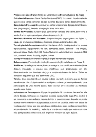 2
Produção de Jogo Digital dentro de uma Empresa Desenvolvedora de Jogos
Entradas do Processo: Game DesignDocument(GDD), documento da pré-produção
que descreve vários elementos do jogo e planos de projeto para o desenvolvimento.
Descrição do Processo: Desenvolver as partes fundamentais do jogo digital (design,
arte, programação), fazendo a integração entre todas elas.
Saídas do Processo: Builds do jogo, por exemplo versões alfa e beta, bem como a
versão final do jogo, que vai para a fase de pós-produção.
Recursos Humanos no Processo: Simplificado pelo organograma na Figura 1,
equipe de produção composta por designers, artistas, programadores etc.
Tecnologia da Informação envolvida: Hardware – PC’s desktop equipados, mesas
digitalizadoras, equipamentos de som, servidores, redes. Software – MS Project,
Microsoft Visual Studio, Unity 3D, Adobe Photoshop, Adobe Illustrator, Autodesk 3DS
Max, Autodesk Maya, Audacity, MySQL Server.
Macroprocesso: Lançamento de produto digital no mercado de jogos.
Subprocessos: Pré-produção, produção e pós-produção, detalhados na Figura 2.
Atividades: Modelagem e animação de personagens, dos cenários e ambientes (level
design), integração e criação das mecânicas com programação em C#,
desenvolvimento das interfaces do jogo e criação do banco de dados. Todas as
atividades seguem o que está definido no GDD.
Tarefas: Criar modelos 3D com poucos vértices (low poly) e definir a taxa de frames
na animação, criar códigos orientados ao objeto com herança e encapsulamento para
personagens de uma mesma classe, fazer concept art e desenhar as interfaces
usando mesa digital.
Indicadores de Desempenho: Equipe de qualidade QA com testes das versões alfa
e beta do jogo, verificando os requisitos técnicos e procurando bugs; Post Mortem é
um documento a ser realizado depois de todo o macroprocesso, levando em conta
acertos e erros durante os subprocessos; Análises de usuários juntos com dados de
vendas podem indicar se o jogo agradou ao público alvo e se as vendas correspondem
ao planejamento de marketing; Metacritc é um site renomado que avalia e dá uma
nota para produtos audiovisuais, que engloba o mercado de jogos digitais.
 