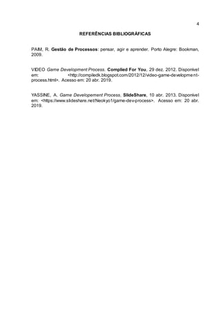 4
REFERÊNCIAS BIBLIOGRÁFICAS
PAIM, R. Gestão de Processos: pensar, agir e aprender. Porto Alegre: Bookman,
2009.
VIDEO Game Development Process. Complied For You, 29 dez. 2012. Disponível
em: <http://compiledk.blogspot.com/2012/12/video-game-development-
process.html>. Acesso em: 20 abr. 2019.
YASSINE, A. Game Developement Process. SlideShare, 10 abr. 2013. Disponível
em: <https://www.slideshare.net/Neokyo1/game-dev-process>. Acesso em: 20 abr.
2019.
 