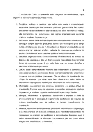 2
O modelo do COBIT 5 apresenta sete categorias de habilitadores, cujos
objetivos e aplicações serão resumidos abaixo.
1. Princípios, políticas e modelos: são meios pelos quais o comportamento
esperado é passado por direcionamento prático na gestão diária. Seu objetivo
é transmitir o direcionamento do corpo diretivo para todos na empresa, ou seja,
são instrumentos na comunicação das regras organizacionais apoiando
objetivos e valores de governança.
2. Processos: trazem uma reunião de práticas e atividades com a finalidade de
conseguir cumprir objetivos produzindo saídas que dão suporte para atingir
metas estratégicas da área de TI. Seu objetivo é declarar um resultado que se
espera alcançar, seja um artefato, melhoria de processos ou mudança de
estado. Os Processos estão bastante ligados a outros habilitadores.
3. Estruturas organizacionais: são basicamente entidades-chave na tomada de
decisões da organização. São um fator essencial nas práticas de governança
dentro da empresa porque é por meio delas que se tomam decisões e
executam atividades de processos.
4. Cultura, ética e comportamento: referente aos colaboradores e à empresa, por
vezes esse habilitador não recebe o devido valor como sendo fator fundamental
no que se refere à gestão e governança. São os valores da organização, seu
código de conduta, que deve estar bem disseminado entre todos os
funcionários e ser aplicado na seleção e treinamento de novos membros.
5. Informação: essencial em toda empresa. Geralmente é o produto-chave da
organização. Permeia todos os processos e operações apoiando os objetivos
de governança e valores organizacionais definidos pelo corpo diretivo.
6. Serviços, infraestrutura e aplicativos: possibilitam à empresa a parte de
processamento de TI e serviços. São geralmente a automação de conjuntos de
práticas relacionadas com as políticas e demais procedimentos da
organização.
7. Pessoas, habilidades e competências: próprio dos funcionários da organização
e são fundamentais em todas as atividades. Esse habilitador está centrado na
necessidade de mapear as habilidades e competências desejadas para o
melhor desenvolvimento de atividades dos processos, por isso possui íntima
relação com o habilitador 2 – Processos.
 