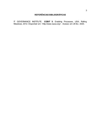 3
REFERÊNCIAS BIBLIOGRÁFICAS
IT GOVERNANCE INSTITUTE. COBIT 5: Enabling Processes. USA: Rolling
Meadows, 2012. Disponível em: <http://www.isaca.org>. Acesso: em 26 fev. 2020.
 