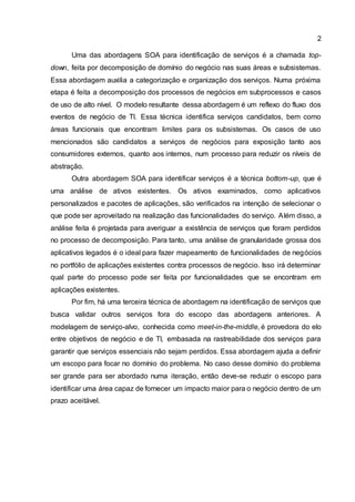 2
Uma das abordagens SOA para identificação de serviços é a chamada top-
down, feita por decomposição de domínio do negócio nas suas áreas e subsistemas.
Essa abordagem auxilia a categorização e organização dos serviços. Numa próxima
etapa é feita a decomposição dos processos de negócios em subprocessos e casos
de uso de alto nível. O modelo resultante dessa abordagem é um reflexo do fluxo dos
eventos de negócio de TI. Essa técnica identifica serviços candidatos, bem como
áreas funcionais que encontram limites para os subsistemas. Os casos de uso
mencionados são candidatos a serviços de negócios para exposição tanto aos
consumidores externos, quanto aos internos, num processo para reduzir os níveis de
abstração.
Outra abordagem SOA para identificar serviços é a técnica bottom-up, que é
uma análise de ativos existentes. Os ativos examinados, como aplicativos
personalizados e pacotes de aplicações, são verificados na intenção de selecionar o
que pode ser aproveitado na realização das funcionalidades do serviço. Além disso, a
análise feita é projetada para averiguar a existência de serviços que foram perdidos
no processo de decomposição. Para tanto, uma análise de granularidade grossa dos
aplicativos legados é o ideal para fazer mapeamento de funcionalidades de negócios
no portfólio de aplicações existentes contra processos de negócio. Isso irá determinar
qual parte do processo pode ser feita por funcionalidades que se encontram em
aplicações existentes.
Por fim, há uma terceira técnica de abordagem na identificação de serviços que
busca validar outros serviços fora do escopo das abordagens anteriores. A
modelagem de serviço-alvo, conhecida como meet-in-the-middle, é provedora do elo
entre objetivos de negócio e de TI, embasada na rastreabilidade dos serviços para
garantir que serviços essenciais não sejam perdidos. Essa abordagem ajuda a definir
um escopo para focar no domínio do problema. No caso desse domínio do problema
ser grande para ser abordado numa iteração, então deve-se reduzir o escopo para
identificar uma área capaz de fornecer um impacto maior para o negócio dentro de um
prazo aceitável.
 
