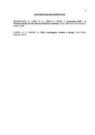 3
REFERÊNCIAS BIBLIOGRÁFICAS
BIEBERSTEIN, N.; LAIRD, R. G.; JONES, K.; MITRA, T. Executing SOA – A
Practical Guide for the Service-Oriented Architect. EUA: IBM Press and Pearson
online, 2008.
FUGITA, H. S.; HIRAMA, K. SOA: modelagem, análise e design. São Paulo:
Elsevier, 2012.
 