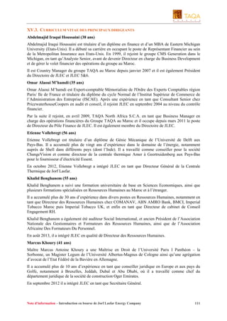 XV.3. CURRICULUM VITAE DES PRINCIPAUX DIRIGEANTS
Abdelmajid Iraqui Houssaini (38 ans)
Abdelmajid Iraqui Houssaini est titulaire d’un diplôme en finance et d’un MBA de Eastern Michigan
University (Etats-Unis). Il a débuté sa carrière en occupant le poste de Représentant Financier au sein
de la Metropolitan Insurance aux Etats-Unis. En 1999, il rejoint le groupe CMS Generation dans le
Michigan, en tant qu’Analyste Senior, avant de devenir Directeur en charge du Business Development
et de gérer le volet financier des opérations du groupe au Maroc.
Il est Country Manager du groupe TAQA au Maroc depuis janvier 2007 et il est également Président
du Directoire de JLEC et JLEC 5&6.
Omar Alaoui M’hamdi (35 ans)
Omar Alaoui M’hamdi est Expert-comptable Mémorialiste de l'Ordre des Experts Comptables région
Paris/ Ile de France et titulaire du diplôme du cycle Normal de l’Institut Supérieur de Commerce de
l’Administration des Entreprise (ISCAE). Après une expérience en tant que Consultant Senior chez
PricewaterhouseCoopers en audit et conseil, il rejoint JLEC en septembre 2004 au niveau du contrôle
financier.
Par la suite il rejoint, en avril 2009, TAQA North Africa S.C.A. en tant que Business Manager en
charge des opérations financières du Groupe TAQA au Maroc et il occupe depuis mars 2011 le poste
de Directeur du Pôle Finance de JLEC. Il est également membre du Directoire de JLEC.
Etienne Vollebregt (56 ans)
Etienne Vollebregt est titulaire d’un diplôme de Génie Mécanique de l’Université de Delft aux
Pays-Bas. Il a accumulé plus de vingt ans d’expérience dans le domaine de l’énergie, notamment
auprès de Shell dans différents pays (dont l’Inde). Il a travaillé comme conseiller pour la société
ChangeVision et comme directeur de la centrale thermique Amer à Geertruidenberg aux Pays-Bas
pour le fournisseur d’électricité Essent.
En octobre 2012, Etienne Vollebregt a intégré JLEC en tant que Directeur Général de la Centrale
Thermique de Jorf Lasfar.
Khalid Benghanem (55 ans)
Khalid Benghanem a suivi une formation universitaire de base en Sciences Economiques, ainsi que
plusieurs formations spécialisées en Ressources Humaines au Maroc et à l’étranger.
Il a accumulé plus de 30 ans d’expérience dans divers postes en Ressources Humaines, notamment en
tant que Directeur des Ressources Humaines chez COMANAV, ABN AMRO Bank, BMCI, Imperial
Tobacco Maroc puis Imperial Tobacco UK, et enfin en tant que Directeur de cabinet de Conseil
Engagement RH.
Khalid Benghanem a également été auditeur Social International, et ancien Président de l’Association
Nationale des Gestionnaires et Formateurs des Ressources Humaines, ainsi que de l’Association
Africaine Des Formateurs Du Personnel.
En août 2013, il a intégré JLEC en qualité dé Directeur des Ressources Humaines.
Marcus Khoury (41 ans)
Maître Marcus Antoine Khoury a une Maîtrise en Droit de l’Université Paris I Panthéon – la
Sorbonne, un Magister Legum de l’Université Albertus-Magnus de Cologne ainsi qu’une agrégation
d’avocat de l’Etat Fédéré de la Bavière en Allemagne.
Il a accumulé plus de 10 ans d’expérience en tant que conseiller juridique en Europe et aux pays du
Golfe, notamment à Bruxelles, Jeddah, Dubaï et Abu Dhabi, où il a travaillé comme chef du
département juridique de la société de construction Oger Emirates.
En septembre 2012 il a intégré JLEC en tant que Secrétaire Général.

Note d’information – Introduction en bourse de Jorf Lasfar Energy Company

111

 