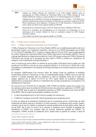 2012

Création de l’Office National de l’Electricité et de l’Eau Potable (ONEE) suite au
regroupement de l’Office National de l’Electricité (ONE) et de l’Office National de l’Eau
Potable (ONEP) par l’entrée en vigueur du dahir n°1-11-160 promulguant la loi n°40-09.
Adjudication par le MASEN du marché de développement de la Tranche 1 (160 MW) de la
première centrale thermo-solaire du complexe d’Ouarzazate au consortium composé de ACWA
Power International, Aries Ingeniería y Sistemas SA et TSK Electrónica y Electricidad SA.
Cette centrale sera dotée d’une capacité installée de 300 MW.

2013

Démarrage de la construction du parc éolien de Tarfaya par Nareva Holding et GDF Suez.
Octroi de la conception, du développement, de la construction, de l’exploitation et de la
maintenance de la centrale éolienne de Taza au consortium composé de EDF Energies
Nouvelles et Mitsui.
Cette centrale sera dotée d’une capacité installée de 150 MW.

II.2.
II.2.1.

CADRE LEGAL ET REGLEMENTAIRE
L’Office National de l’Electricité et de l’Eau Potable

L’Office National de l’Electricité et de l’Eau Potable (ONEE) est un établissement public doté de la
personnalité morale et de l’autonomie financière, créé par la loi n°40-09 (promulguée par le Dahir
n°1-11-160 du 29 septembre 2011, et entrée en vigueur depuis le 24 avril 2012), suite au regroupement
de l’Office National de l’Electricité (ONE) et de l’Office National de l’Eau Potable (ONEP). Cette loi
a abrogé partiellement les dispositions du dahir du 5 août 1963 portant création de l’Office National de
l’Electricité sans revenir sur le monopole qui était confié à l’ONE en matière de « production, du
transport, et de la distribution d’énergie électrique ».7
Ainsi, la mission du nouvel Office en matière de service public d’électricité reste la même que celle
assurée par l’ex-ONE en vertu de son texte constitutif (Articles 2 et 16 de la loi n° 40-09). De ce fait,
la production, la distribution8 et le transport de l'énergie électrique sur le territoire national sont assurés
par l’ONEE.
En attendant l’établissement d’un nouveau cahier des charges fixant les conditions et modalités
d’exploitation relatives à l’électricité, à l’eau et l’assainissement liquide, l’ONEE exerce les activités
relatives à l’énergie électrique dans les conditions et selon les modalités fixées par le cahier des
charges approuvé par le décret n°2-73-533 de 1973, lequel définit les conditions techniques,
administratives et financières relatives à l’exploitation des ouvrages de production, au transport et à la
distribution de l’électricité.
En vertu de la Loi n°2-94-503 du 23 septembre 1994, l’ONEE est habilité à passer des contrats avec
des opérateurs privés pour la production d’électricité pour des puissances supérieures à 10 MW (seuil
relevé à 50 MW dans le cadre de l’amendement intervenu en 2008), notamment sous forme de BOT
ou de BOOT, dans le respect des principales conditions suivantes :
le choix du producteur privé se fait à travers un appel à la concurrence ;
l’ONEE est l’acheteur exclusif de l’électricité produite par le producteur privé.
La prise en charge de la production d’électricité par les investisseurs privés s’inscrit dans un cadre
contractuel très précis régi par la fiscalité et le droit marocain. Le producteur privé conçoit, finance,
construit, met en service, exploite et maintient la centrale pendant toute la durée dudit contrat. Dans le
cas du BOT, dès la mise en service de la centrale, le producteur privé transfère la propriété des
installations à l’ONEE. Les centrales, objet de l’accord, demeurent propriété de l’ONEE9. En
contrepartie, l’ONEE accorde au producteur privé, durant toute la période du contrat, le droit de
7

Article 2 alinéa 1 du dahir du 5 août 1963

8

Sous réserve de l’existence des régies communales (distribution assurée par les gestionnaires délégués de services publics)

9

Dans le cadre d’un BOT type JLEC, l’ONEE a acquis la propriété de la centrale au fur et à mesure de son édification, en sa qualité de
propriétaire du site et ce, en vertu du principe d’accession

Note d’information – Introduction en bourse de Jorf Lasfar Energy Company

126

 