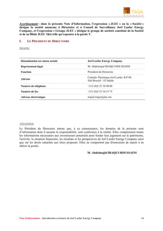 Avertissement : dans la présente Note d’Information, l’expression « JLEC » ou la « Société »
désigne la société anonyme à Directoire et à Conseil de Surveillance Jorf Lasfar Energy
Company, et l’expression « Groupe JLEC » désigne le groupe de sociétés constitué de la Société
et de sa filiale JLEC 5&6 telle qu’exposées à la partie V.

I.

LE PRESIDENT DU DIRECTOIRE

Identité

Dénomination ou raison sociale

Jorf Lasfar Energy Company

Représentant légal

M. Abdelmajid IRAQUI HOUSSAINI

Fonction

Président du Directoire

Adresse

Centrale Thermique Jorf Lasfar, B.P.99,
Sidi Bouzid – El Jadida

Numéro de téléphone

+212 (0)5 23 38 90 00

Numéro de fax

+212 (0)5 23 34 53 75

Adresse électronique

majid.iraqui@jlec.ma

Attestation
Le Président du Directoire atteste que, à sa connaissance, les données de la présente note
d’information dont il assume la responsabilité, sont conformes à la réalité. Elles comprennent toutes
les informations nécessaires aux investisseurs potentiels pour fonder leur jugement sur le patrimoine,
l'activité, la situation financière, les résultats et les perspectives de Jorf Lasfar Energy Company ainsi
que sur les droits rattachés aux titres proposés. Elles ne comportent pas d'omissions de nature à en
altérer la portée.
M. Abdelmajid IRAQUI HOUSSAINI

Note d’information – Introduction en bourse de Jorf Lasfar Energy Company

14

 