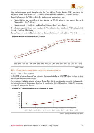 Ces réalisations ont permis l’amélioration du Taux d'Electrification Rurale (TER) au niveau du
Royaume, qui est passé de 18% en 1995, à la veille du lancement du PERG, à 98,06% à fin 2012.
Depuis le lancement du PERG en 1996, les réalisations se sont traduites par :
l’électrification, par raccordement aux réseaux, de 35 600 villages ayant permis l’accès à
l’électricité à 1 985 710 foyers ;
l’équipement de 51 560 foyers par kits photovoltaïques dans 3 663 villages.
De même, la population totale ayant bénéficié de l’électrification dans le cadre du PERG, est estimée à
près de 12 millions d’habitants.
Le graphique suivant trace l’évolution du taux d’électrification rurale sur la période 1995-2012 :
Evolution du taux d’électrification rurale (1995-2012)

89%

97% 97% 97% 98%
93% 95%

81%
72%
62%
39%
18%

22%

27%

45%

50%

55%

32%

1995 1996 1997 1998 1999 2000 2001 2002 2003 2004 2005 2006 2007 2008 2009 2010 2011 2012
Source : ONEE

II.9.
II.9.1.

STRATEGIE ENERGETIQUE NATIONALE ET PERSPECTIVES
Aperçu de la stratégie

A fin 2012, le Maroc dispose d’une puissance électrique installée de 6 692 MW, dont environ un tiers
exploite des énergies renouvelables.
Au cours des prochaines années, le Maroc devrait faire face à une demande croissante en électricité :
on estime ainsi que la demande en électricité devrait doubler d’ici 2020 et tripler d’ici 2030, comme en
témoigne le graphique ci-dessous :
Prévisions de la consommation d’électricité (cas de base) (en TWh)
140
120

95

100
80
52

60
40

31

24

20
0
2008

2010

2012

2014

2016

2018

2020

2022

2024

2026

2028

2030

Source : Ministère de l’Energie et des Mines

Note d’information – Introduction en bourse de Jorf Lasfar Energy Company

143

 