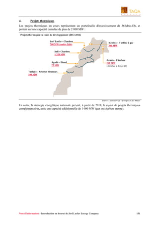 d.

Projets thermiques

Les projets thermiques en cours représentent un portefeuille d'investissement de 36 Mrds Dh, et
portent sur une capacité cumulée de plus de 2 800 MW :
Projets thermiques en cours de développement (2012-2016)
Jorf Lasfar - Charbon
700 MW (unités 5&6)

Kénitra – Turbine à gaz
300 MW

Safi - Charbon
1 320 MW
Agadir - Diesel
72 MW

Jerada – Charbon
318 MW
(Attribué à Sepco III)

Tarfaya – Schistes bitumeux
100 MW

Source : Ministère de l’Energie et des Mines

En outre, la stratégie énergétique nationale prévoit, à partir de 2018, le rajout de projets thermiques
complémentaires, avec une capacité additionnelle de 1 000 MW (gaz ou charbon propre).

Note d’information – Introduction en bourse de Jorf Lasfar Energy Company

151

 