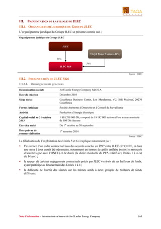 III.

PRESENTATION DE LA FILIALE DE JLEC

III.1. ORGANIGRAMME JURIDIQUE DU GROUPE JLEC
L’organigramme juridique du Groupe JLEC se présente comme suit :
Organigramme juridique du Groupe JLEC

JLEC
TAQA Power Ventures B.V.
66%
34%
JLEC 5&6
Source : JLEC

III.2. PRESENTATION DE JLEC 5&6
III.2.1. Renseignements généraux
Dénomination sociale

Jorf Lasfar Energy Company 5&6 S.A.

Date de création

Décembre 2010

Siège social

Casablanca Business Center, Lot. Mandarona, n°2, Sidi Maârouf, 20270
Casablanca

Forme juridique

Société Anonyme à Directoire et à Conseil de Surveillance

Activité

Production d’énergie électrique

Capital social au 31 octobre
2013

1 818 200 000 Dh, composé de 18 182 000 actions d’une valeur nominale
de 100 Dh chacune

Exercice social

Du 1er octobre au 30 septembre

Date prévue de
commercialisation

1er semestre 2014
Source : JLEC

La filialisation de l’exploitation des Unités 5 et 6 s’explique notamment par :
l’existence d’un cadre contractuel issu des accords conclus en 1997 entre JLEC et l’ONEE, et dont
une mise à jour aurait été nécessaire, notamment en termes de grille tarifaire (selon le protocole
d’accord signé avec l’ONEE) et de durée (la durée résiduelle du PPA relatif aux Unités 1 à 4 est
de 14 ans) ;
le respect de certains engagements contractuels précis par JLEC vis-à-vis de ses bailleurs de fonds,
ayant participé au financement des Unités 1 à 4 ;
la difficulté de fournir des sûretés sur les mêmes actifs à deux groupes de bailleurs de fonds
différents.

Note d’information – Introduction en bourse de Jorf Lasfar Energy Company

163

 