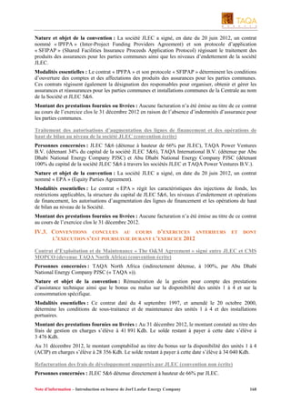 Nature et objet de la convention : La société JLEC a signé, en date du 20 juin 2012, un contrat
nommé « IPFPA » (Inter-Project Funding Providers Agreement) et son protocole d’application
« SFIPAP » (Shared Facilities Insurance Proceeds Application Protocol) régissant le traitement des
produits des assurances pour les parties communes ainsi que les niveaux d’endettement de la société
JLEC.
Modalités essentielles : Le contrat « IPFPA » et son protocole « SFIPAP » déterminent les conditions
d’ouverture des comptes et des affectations des produits des assurances pour les parties communes.
Ces contrats régissent également la désignation des responsables pour organiser, obtenir et gérer les
assurances et réassurances pour les parties communes et installations communes de la Centrale au nom
de la Société et JLEC 5&6.
Montant des prestations fournies ou livrées : Aucune facturation n’a été émise au titre de ce contrat
au cours de l’exercice clos le 31 décembre 2012 en raison de l’absence d’indemnités d’assurance pour
les parties communes.
Traitement des autorisations d’augmentation des lignes de financement et des opérations de
haut de bilan au niveau de la société JLEC (convention écrite)
Personnes concernées : JLEC 5&6 (détenue à hauteur de 66% par JLEC), TAQA Power Ventures
B.V. (détenant 34% du capital de la société JLEC 5&6), TAQA International B.V. (détenue par Abu
Dhabi National Energy Company PJSC) et Abu Dhabi National Energy Company PJSC (détenant
100% du capital de la société JLEC 5&6 à travers les sociétés JLEC et TAQA Power Ventures B.V.).
Nature et objet de la convention : La société JLEC a signé, en date du 20 juin 2012, un contrat
nommé « EPA » (Equity Parties Agreement).
Modalités essentielles : Le contrat « EPA » régit les caractéristiques des injections de fonds, les
restrictions applicables, la structure du capital de JLEC 5&6, les niveaux d’endettement et opérations
de financement, les autorisations d’augmentation des lignes de financement et les opérations de haut
de bilan au niveau de la Société.
Montant des prestations fournies ou livrées : Aucune facturation n’a été émise au titre de ce contrat
au cours de l’exercice clos le 31 décembre 2012.

IV.3. CONVENTIONS CONCLUES AU COURS D’EXERCICES ANTERIEURS
L’EXECUTION S’EST POURSUIVIE DURANT L’EXERCICE 2012

ET

DONT

Contrat d’Exploitation et de Maintenance « The O&M Agreement » signé entre JLEC et CMS
MOPCO (devenue TAQA North Africa) (convention écrite)
Personnes concernées : TAQA North Africa (indirectement détenue, à 100%, par Abu Dhabi
National Energy Company PJSC (« TAQA »)).
Nature et objet de la convention : Rémunération de la gestion pour compte des prestations
d’assistance technique ainsi que le bonus ou malus sur la disponibilité des unités 1 à 4 et sur la
consommation spécifique.
Modalités essentielles : Ce contrat daté du 4 septembre 1997, et amendé le 20 octobre 2000,
détermine les conditions de sous-traitance et de maintenance des unités 1 à 4 et des installations
portuaires.
Montant des prestations fournies ou livrées : Au 31 décembre 2012, le montant constaté au titre des
frais de gestion en charges s’élève à 41 891 Kdh. Le solde restant à payer à cette date s’élève à
3 476 Kdh.
Au 31 décembre 2012, le montant comptabilisé au titre du bonus sur la disponibilité des unités 1 à 4
(ACIP) en charges s’élève à 28 356 Kdh. Le solde restant à payer à cette date s’élève à 34 040 Kdh.
Refacturation des frais de développement supportés par JLEC (convention non écrite)
Personnes concernées : JLEC 5&6 détenue directement à hauteur de 66% par JLEC.
Note d’information – Introduction en bourse de Jorf Lasfar Energy Company

168

 