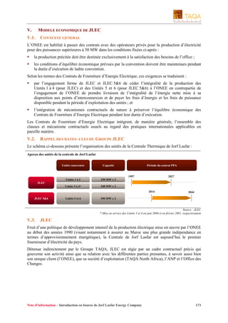 V.

MODELE ECONOMIQUE DE JLEC

V.1.

CONTEXTE GENERAL

L’ONEE est habilité à passer des contrats avec des opérateurs privés pour la production d’électricité
pour des puissances supérieures à 50 MW dans les conditions fixées ci-après :
la production précitée doit être destinée exclusivement à la satisfaction des besoins de l’office ;
les conditions d’équilibre économique prévues par la convention doivent être maintenues pendant
la durée d’exécution de ladite convention.
Selon les termes des Contrats de Fourniture d’Energie Electrique, ces exigences se traduisent :
par l’engagement ferme de JLEC et JLEC 5&6 de céder l’intégralité de la production des
Unités 1 à 4 (pour JLEC) et des Unités 5 et 6 (pour JLEC 5&6) à l’ONEE en contrepartie de
l’engagement de l’ONEE de prendre livraison de l’intégralité de l’énergie nette mise à sa
disposition aux points d’interconnexion et de payer les frais d’énergie et les frais de puissance
disponible pendant la période d’exploitation des unités ; et
l’intégration de mécanismes contractuels de nature à préserver l’équilibre économique des
Contrats de Fourniture d’Energie Electrique pendant leur durée d’exécution.
Les Contrats de Fourniture d’Energie Electrique intègrent, de manière générale, l’ensemble des
clauses et mécanisme contractuels usuels au regard des pratiques internationales applicables en
pareille matière.

V.2.

RAPPEL DES DATES–CLES DU GROUPE JLEC

Le schéma ci-dessous présente l’organisation des unités de la Centrale Thermique de Jorf Lasfar :
Aperçu des unités de la centrale de Jorf Lasfar
Unités concernées

Capacité

Unités 1 à 2

330 MW x 2

Unités 3 à 4*

Période du contrat PPA

348 MW x 2

1997

2027

JLEC
2014
JLEC 5&6

Unités 5 et 6

2044

350 MW x 2

Source : JLEC
* Mise en service des Unités 3 et 4 en juin 2000 et en février 2001, respectivement

V.3.

JLEC

Fruit d’une politique de développement intensif de la production électrique mise en œuvre par l’ONEE
au début des années 1990 (visant notamment à assurer au Maroc une plus grande indépendance en
termes d’approvisionnement énergétique), la Centrale de Jorf Lasfar est aujourd’hui le premier
fournisseur d’électricité du pays.
Détenue indirectement par le Groupe TAQA, JLEC est régie par un cadre contractuel précis qui
gouverne son activité ainsi que sa relation avec les différentes parties prenantes, à savoir aussi bien
son unique client (l’ONEE), que sa société d’exploitation (TAQA North Africa), l’ANP et l’Office des
Changes.

Note d’information – Introduction en bourse de Jorf Lasfar Energy Company

173

 